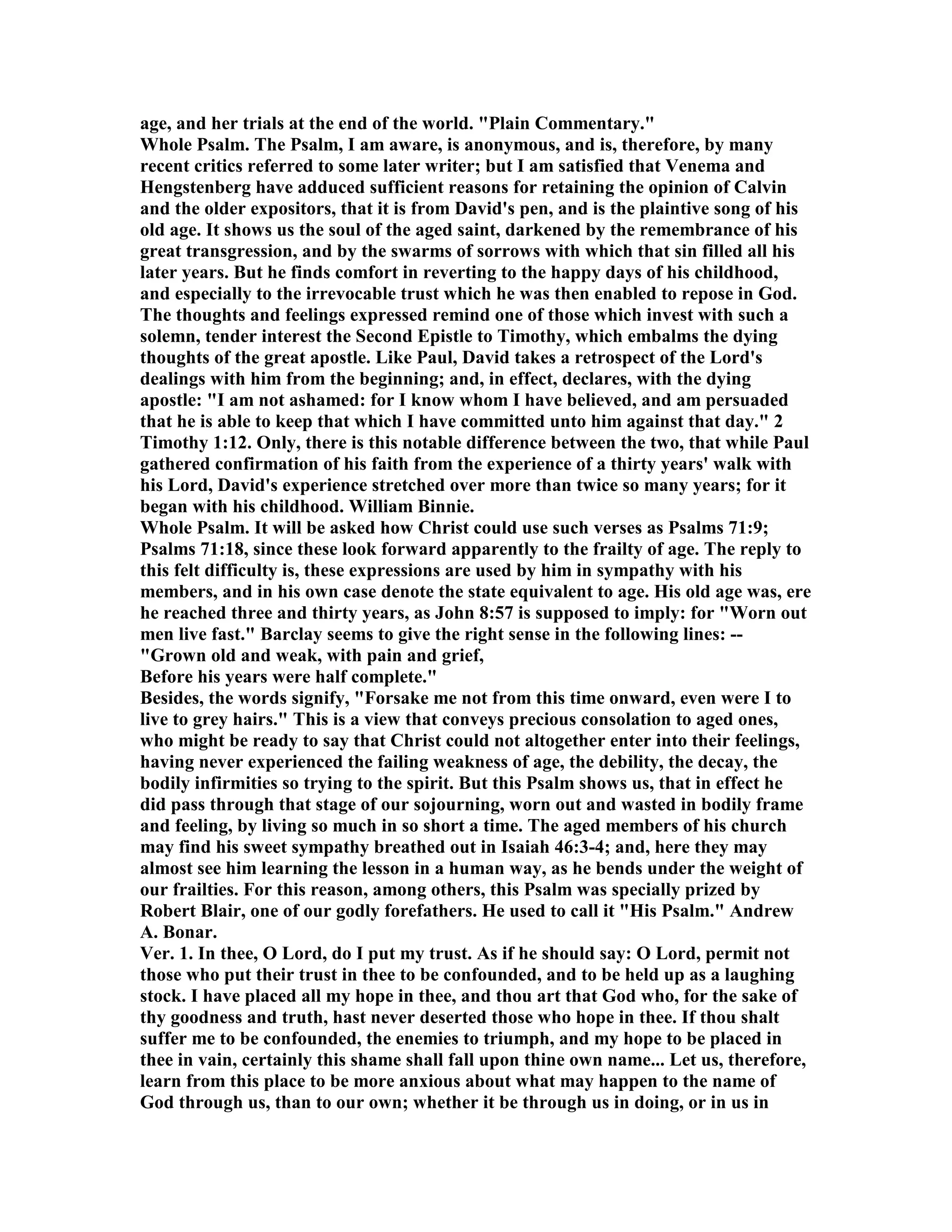 age, and her trials at the end of the world. "Plain Commentary."
Whole Psalm. The Psalm, I am aware, is anonymous, and is, therefore, by many
recent critics referred to some later writer; but I am satisfied that Venema and
Hengstenberg have adduced sufficient reasons for retaining the opinion of Calvin
and the older expositors, that it is from David's pen, and is the plaintive song of his
old age. It shows us the soul of the aged saint, darkened by the remembrance of his
great transgression, and by the swarms of sorrows with which that sin filled all his
later years. But he finds comfort in reverting to the happy days of his childhood,
and especially to the irrevocable trust which he was then enabled to repose in God.
The thoughts and feelings expressed remind one of those which invest with such a
solemn, tender interest the Second Epistle to Timothy, which embalms the dying
thoughts of the great apostle. Like Paul, David takes a retrospect of the Lord's
dealings with him from the beginning; and, in effect, declares, with the dying
apostle: "I am not ashamed: for I know whom I have believed, and am persuaded
that he is able to keep that which I have committed unto him against that day." 2
Timothy 1:12. Only, there is this notable difference between the two, that while Paul
gathered confirmation of his faith from the experience of a thirty years' walk with
his Lord, David's experience stretched over more than twice so many years; for it
began with his childhood. William Binnie.
Whole Psalm. It will be asked how Christ could use such verses as Psalms 71:9;
Psalms 71:18, since these look forward apparently to the frailty of age. The reply to
this felt difficulty is, these expressions are used by him in sympathy with his
members, and in his own case denote the state equivalent to age. His old age was, ere
he reached three and thirty years, as John 8:57 is supposed to imply: for "Worn out
men live fast." Barclay seems to give the right sense in the following lines: --
"Grown old and weak, with pain and grief,
Before his years were half complete."
Besides, the words signify, "Forsake me not from this time onward, even were I to
live to grey hairs." This is a view that conveys precious consolation to aged ones,
who might be ready to say that Christ could not altogether enter into their feelings,
having never experienced the failing weakness of age, the debility, the decay, the
bodily infirmities so trying to the spirit. But this Psalm shows us, that in effect he
did pass through that stage of our sojourning, worn out and wasted in bodily frame
and feeling, by living so much in so short a time. The aged members of his church
may find his sweet sympathy breathed out in Isaiah 46:3-4; and, here they may
almost see him learning the lesson in a human way, as he bends under the weight of
our frailties. For this reason, among others, this Psalm was specially prized by
Robert Blair, one of our godly forefathers. He used to call it "His Psalm." Andrew
A. Bonar.
Ver. 1. In thee, O Lord, do I put my trust. As if he should say: O Lord, permit not
those who put their trust in thee to be confounded, and to be held up as a laughing
stock. I have placed all my hope in thee, and thou art that God who, for the sake of
thy goodness and truth, hast never deserted those who hope in thee. If thou shalt
suffer me to be confounded, the enemies to triumph, and my hope to be placed in
thee in vain, certainly this shame shall fall upon thine own name... Let us, therefore,
learn from this place to be more anxious about what may happen to the name of
God through us, than to our own; whether it be through us in doing, or in us in
 