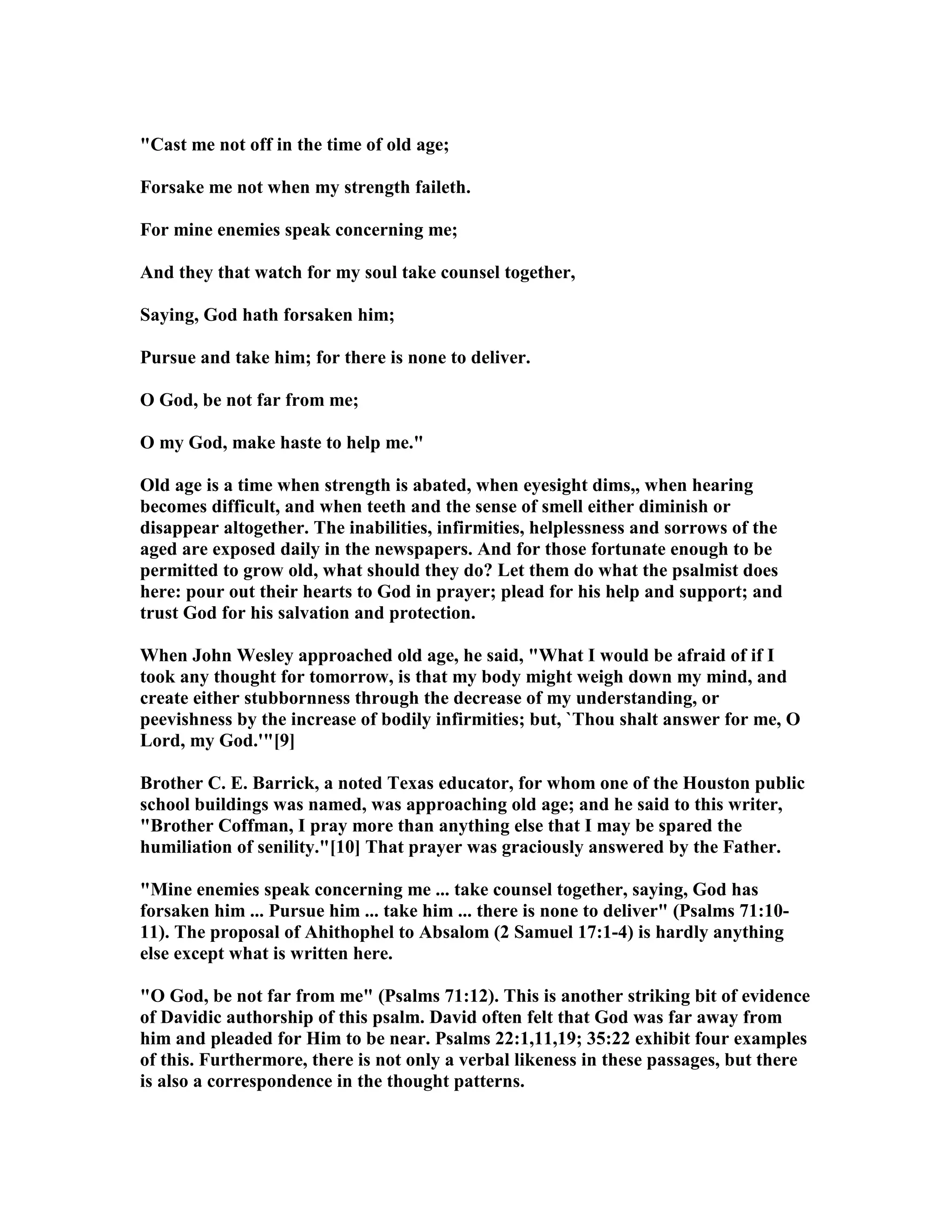 "Cast me not off in the time of old age;
Forsake me not when my strength faileth.
For mine enemies speak concerning me;
And they that watch for my soul take counsel together,
Saying, God hath forsaken him;
Pursue and take him; for there is none to deliver.
O God, be not far from me;
O my God, make haste to help me."
Old age is a time when strength is abated, when eyesight dims,, when hearing
becomes difficult, and when teeth and the sense of smell either diminish or
disappear altogether. The inabilities, infirmities, helplessness and sorrows of the
aged are exposed daily in the newspapers. And for those fortunate enough to be
permitted to grow old, what should they do? Let them do what the psalmist does
here: pour out their hearts to God in prayer; plead for his help and support; and
trust God for his salvation and protection.
When John Wesley approached old age, he said, "What I would be afraid of if I
took any thought for tomorrow, is that my body might weigh down my mind, and
create either stubbornness through the decrease of my understanding, or
peevishness by the increase of bodily infirmities; but, `Thou shalt answer for me, O
Lord, my God.'"[9]
Brother C. E. Barrick, a noted Texas educator, for whom one of the Houston public
school buildings was named, was approaching old age; and he said to this writer,
"Brother Coffman, I pray more than anything else that I may be spared the
humiliation of senility."[10] That prayer was graciously answered by the Father.
"Mine enemies speak concerning me ... take counsel together, saying, God has
forsaken him ... Pursue him ... take him ... there is none to deliver" (Psalms 71:10-
11). The proposal of Ahithophel to Absalom (2 Samuel 17:1-4) is hardly anything
else except what is written here.
"O God, be not far from me" (Psalms 71:12). This is another striking bit of evidence
of Davidic authorship of this psalm. David often felt that God was far away from
him and pleaded for Him to be near. Psalms 22:1,11,19; 35:22 exhibit four examples
of this. Furthermore, there is not only a verbal likeness in these passages, but there
is also a correspondence in the thought patterns.
 