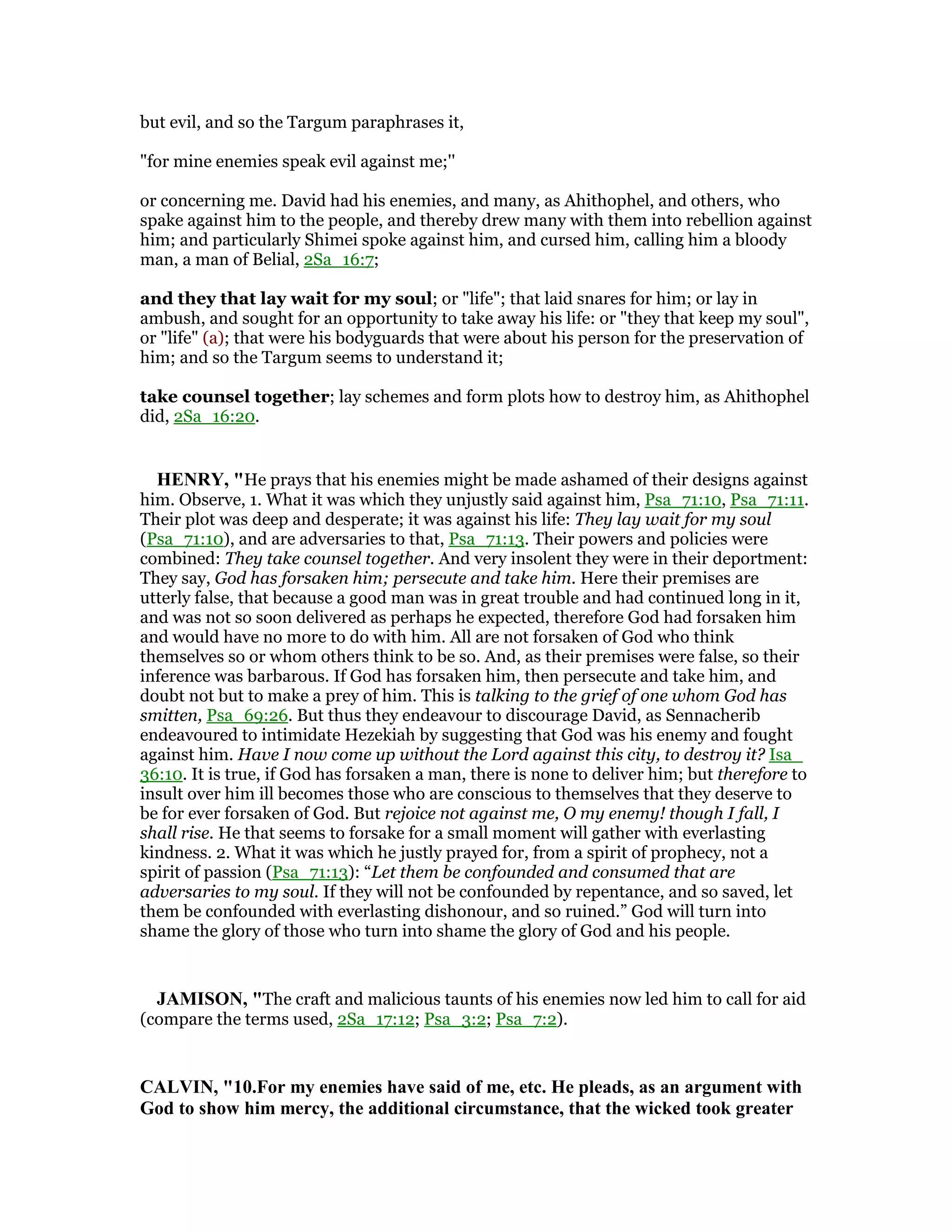 but evil, and so the Targum paraphrases it,
"for mine enemies speak evil against me;''
or concerning me. David had his enemies, and many, as Ahithophel, and others, who
spake against him to the people, and thereby drew many with them into rebellion against
him; and particularly Shimei spoke against him, and cursed him, calling him a bloody
man, a man of Belial, 2Sa_16:7;
and they that lay wait for my soul; or "life"; that laid snares for him; or lay in
ambush, and sought for an opportunity to take away his life: or "they that keep my soul",
or "life" (a); that were his bodyguards that were about his person for the preservation of
him; and so the Targum seems to understand it;
take counsel together; lay schemes and form plots how to destroy him, as Ahithophel
did, 2Sa_16:20.
HE RY, "He prays that his enemies might be made ashamed of their designs against
him. Observe, 1. What it was which they unjustly said against him, Psa_71:10, Psa_71:11.
Their plot was deep and desperate; it was against his life: They lay wait for my soul
(Psa_71:10), and are adversaries to that, Psa_71:13. Their powers and policies were
combined: They take counsel together. And very insolent they were in their deportment:
They say, God has forsaken him; persecute and take him. Here their premises are
utterly false, that because a good man was in great trouble and had continued long in it,
and was not so soon delivered as perhaps he expected, therefore God had forsaken him
and would have no more to do with him. All are not forsaken of God who think
themselves so or whom others think to be so. And, as their premises were false, so their
inference was barbarous. If God has forsaken him, then persecute and take him, and
doubt not but to make a prey of him. This is talking to the grief of one whom God has
smitten, Psa_69:26. But thus they endeavour to discourage David, as Sennacherib
endeavoured to intimidate Hezekiah by suggesting that God was his enemy and fought
against him. Have I now come up without the Lord against this city, to destroy it? Isa_
36:10. It is true, if God has forsaken a man, there is none to deliver him; but therefore to
insult over him ill becomes those who are conscious to themselves that they deserve to
be for ever forsaken of God. But rejoice not against me, O my enemy! though I fall, I
shall rise. He that seems to forsake for a small moment will gather with everlasting
kindness. 2. What it was which he justly prayed for, from a spirit of prophecy, not a
spirit of passion (Psa_71:13): “Let them be confounded and consumed that are
adversaries to my soul. If they will not be confounded by repentance, and so saved, let
them be confounded with everlasting dishonour, and so ruined.” God will turn into
shame the glory of those who turn into shame the glory of God and his people.
JAMISO , "The craft and malicious taunts of his enemies now led him to call for aid
(compare the terms used, 2Sa_17:12; Psa_3:2; Psa_7:2).
CALVI , "10.For my enemies have said of me, etc. He pleads, as an argument with
God to show him mercy, the additional circumstance, that the wicked took greater
 