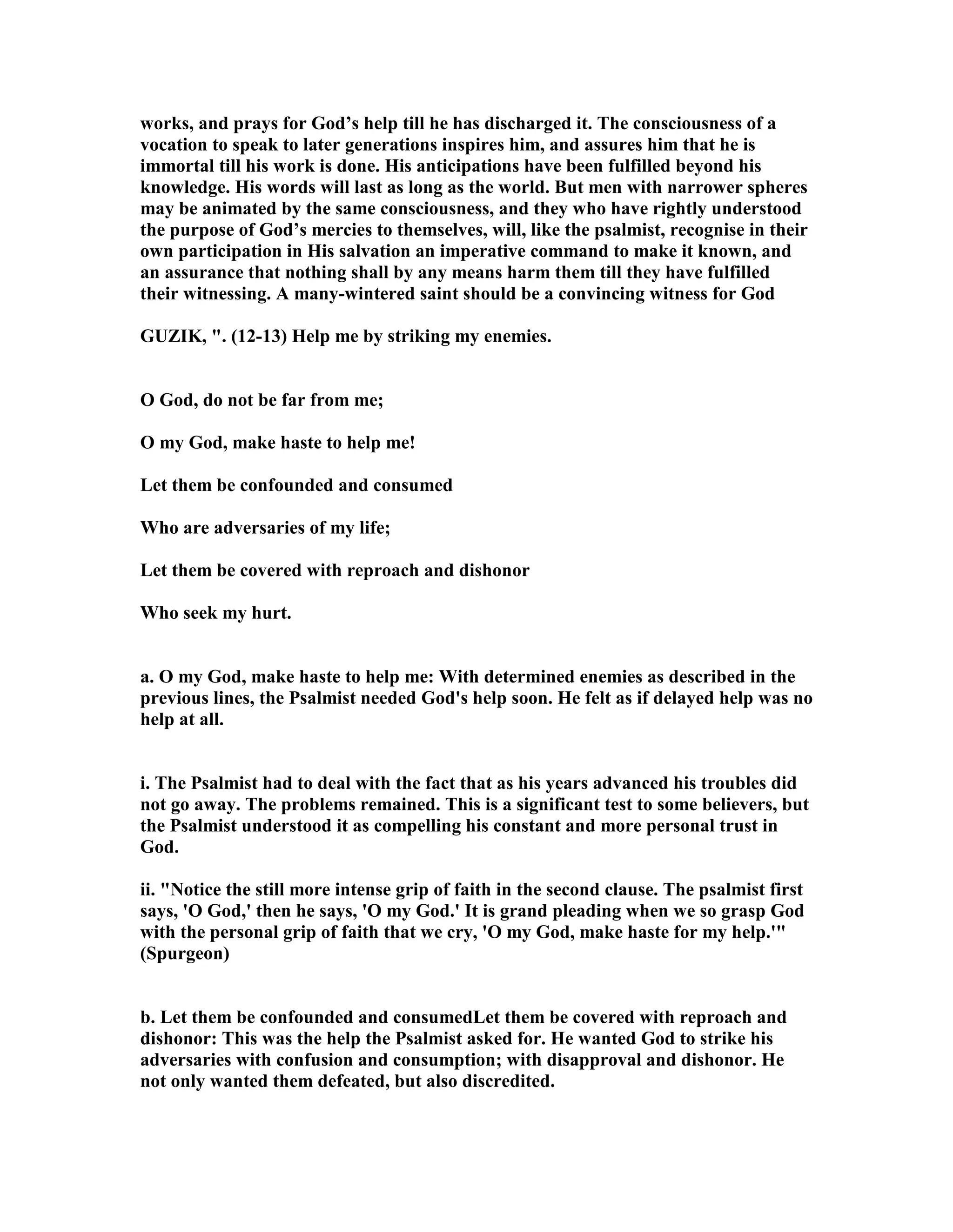 works, and prays for God’s help till he has discharged it. The consciousness of a
vocation to speak to later generations inspires him, and assures him that he is
immortal till his work is done. His anticipations have been fulfilled beyond his
knowledge. His words will last as long as the world. But men with narrower spheres
may be animated by the same consciousness, and they who have rightly understood
the purpose of God’s mercies to themselves, will, like the psalmist, recognise in their
own participation in His salvation an imperative command to make it known, and
an assurance that nothing shall by any means harm them till they have fulfilled
their witnessing. A many-wintered saint should be a convincing witness for God
GUZIK, ". (12-13) Help me by striking my enemies.
O God, do not be far from me;
O my God, make haste to help me!
Let them be confounded and consumed
Who are adversaries of my life;
Let them be covered with reproach and dishonor
Who seek my hurt.
a. O my God, make haste to help me: With determined enemies as described in the
previous lines, the Psalmist needed God's help soon. He felt as if delayed help was no
help at all.
i. The Psalmist had to deal with the fact that as his years advanced his troubles did
not go away. The problems remained. This is a significant test to some believers, but
the Psalmist understood it as compelling his constant and more personal trust in
God.
ii. " otice the still more intense grip of faith in the second clause. The psalmist first
says, 'O God,' then he says, 'O my God.' It is grand pleading when we so grasp God
with the personal grip of faith that we cry, 'O my God, make haste for my help.'"
(Spurgeon)
b. Let them be confounded and consumedLet them be covered with reproach and
dishonor: This was the help the Psalmist asked for. He wanted God to strike his
adversaries with confusion and consumption; with disapproval and dishonor. He
not only wanted them defeated, but also discredited.
 