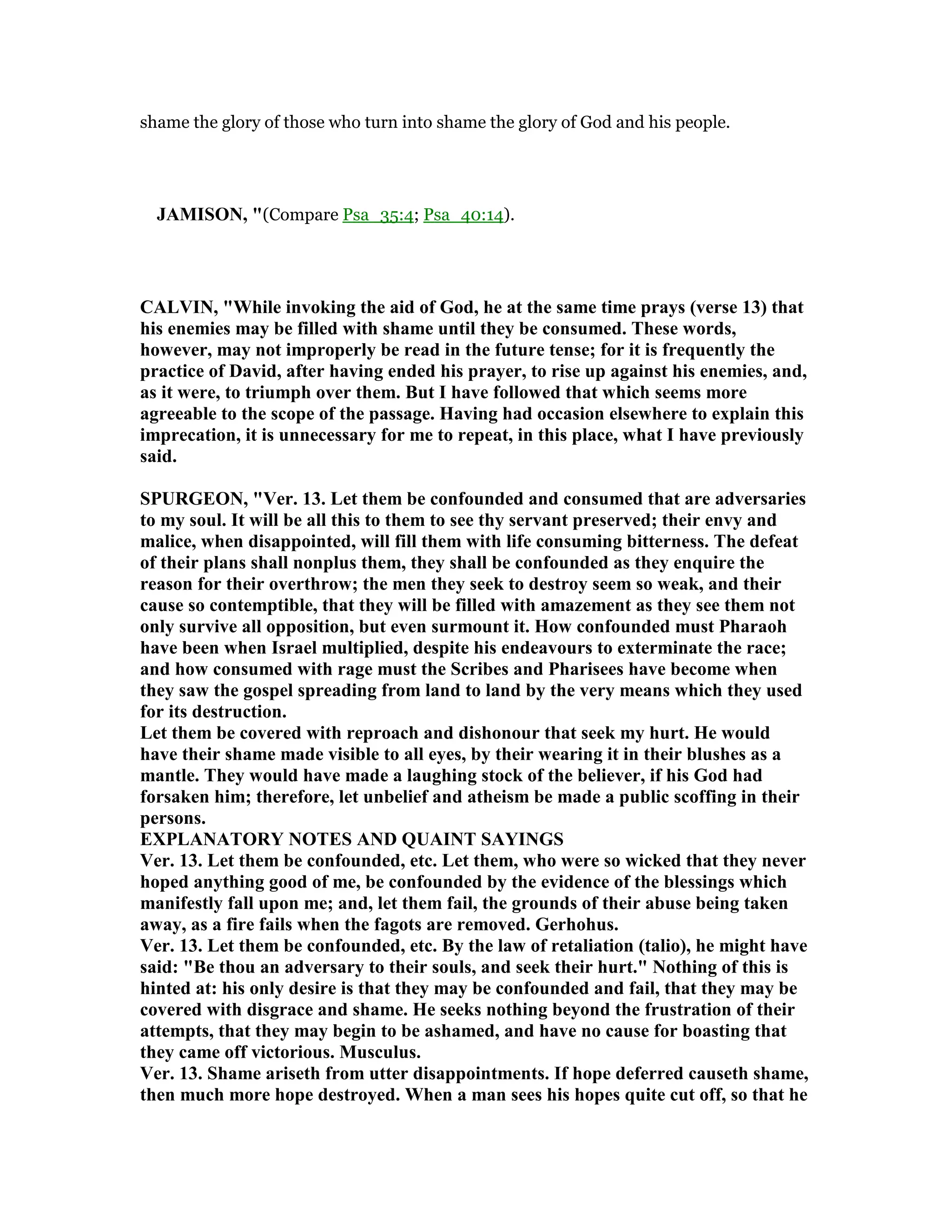 shame the glory of those who turn into shame the glory of God and his people.
JAMISO , "(Compare Psa_35:4; Psa_40:14).
CALVI , "While invoking the aid of God, he at the same time prays (verse 13) that
his enemies may be filled with shame until they be consumed. These words,
however, may not improperly be read in the future tense; for it is frequently the
practice of David, after having ended his prayer, to rise up against his enemies, and,
as it were, to triumph over them. But I have followed that which seems more
agreeable to the scope of the passage. Having had occasion elsewhere to explain this
imprecation, it is unnecessary for me to repeat, in this place, what I have previously
said.
SPURGEO , "Ver. 13. Let them be confounded and consumed that are adversaries
to my soul. It will be all this to them to see thy servant preserved; their envy and
malice, when disappointed, will fill them with life consuming bitterness. The defeat
of their plans shall nonplus them, they shall be confounded as they enquire the
reason for their overthrow; the men they seek to destroy seem so weak, and their
cause so contemptible, that they will be filled with amazement as they see them not
only survive all opposition, but even surmount it. How confounded must Pharaoh
have been when Israel multiplied, despite his endeavours to exterminate the race;
and how consumed with rage must the Scribes and Pharisees have become when
they saw the gospel spreading from land to land by the very means which they used
for its destruction.
Let them be covered with reproach and dishonour that seek my hurt. He would
have their shame made visible to all eyes, by their wearing it in their blushes as a
mantle. They would have made a laughing stock of the believer, if his God had
forsaken him; therefore, let unbelief and atheism be made a public scoffing in their
persons.
EXPLA ATORY OTES A D QUAI T SAYI GS
Ver. 13. Let them be confounded, etc. Let them, who were so wicked that they never
hoped anything good of me, be confounded by the evidence of the blessings which
manifestly fall upon me; and, let them fail, the grounds of their abuse being taken
away, as a fire fails when the fagots are removed. Gerhohus.
Ver. 13. Let them be confounded, etc. By the law of retaliation (talio), he might have
said: "Be thou an adversary to their souls, and seek their hurt." othing of this is
hinted at: his only desire is that they may be confounded and fail, that they may be
covered with disgrace and shame. He seeks nothing beyond the frustration of their
attempts, that they may begin to be ashamed, and have no cause for boasting that
they came off victorious. Musculus.
Ver. 13. Shame ariseth from utter disappointments. If hope deferred causeth shame,
then much more hope destroyed. When a man sees his hopes quite cut off, so that he
 
