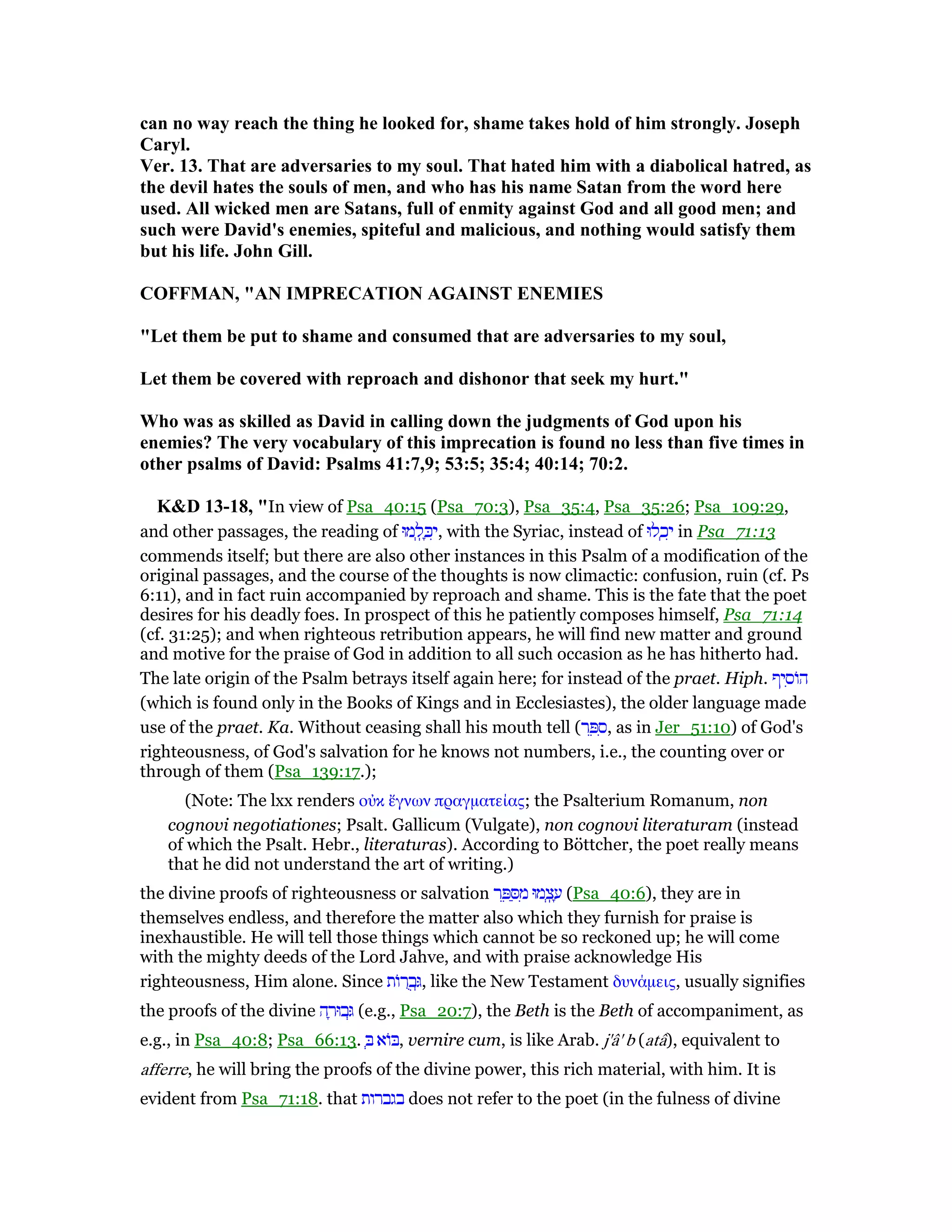 can no way reach the thing he looked for, shame takes hold of him strongly. Joseph
Caryl.
Ver. 13. That are adversaries to my soul. That hated him with a diabolical hatred, as
the devil hates the souls of men, and who has his name Satan from the word here
used. All wicked men are Satans, full of enmity against God and all good men; and
such were David's enemies, spiteful and malicious, and nothing would satisfy them
but his life. John Gill.
COFFMA , "A IMPRECATIO AGAI ST E EMIES
"Let them be put to shame and consumed that are adversaries to my soul,
Let them be covered with reproach and dishonor that seek my hurt."
Who was as skilled as David in calling down the judgments of God upon his
enemies? The very vocabulary of this imprecation is found no less than five times in
other psalms of David: Psalms 41:7,9; 53:5; 35:4; 40:14; 70:2.
K&D 13-18, "In view of Psa_40:15 (Psa_70:3), Psa_35:4, Psa_35:26; Psa_109:29,
and other passages, the reading of ‫מוּ‬ ְ‫ֽל‬ ָⅴִ‫,י‬ with the Syriac, instead of ‫לוּ‬ ְ‫כ‬ִ‫י‬ in Psa_71:13
commends itself; but there are also other instances in this Psalm of a modification of the
original passages, and the course of the thoughts is now climactic: confusion, ruin (cf. Ps
6:11), and in fact ruin accompanied by reproach and shame. This is the fate that the poet
desires for his deadly foes. In prospect of this he patiently composes himself, Psa_71:14
(cf. 31:25); and when righteous retribution appears, he will find new matter and ground
and motive for the praise of God in addition to all such occasion as he has hitherto had.
The late origin of the Psalm betrays itself again here; for instead of the praet. Hiph. ‫יף‬ ִ‫ּוס‬‫ה‬
(which is found only in the Books of Kings and in Ecclesiastes), the older language made
use of the praet. Ka. Without ceasing shall his mouth tell (‫ר‬ ֵ ִ‫,ס‬ as in Jer_51:10) of God's
righteousness, of God's salvation for he knows not numbers, i.e., the counting over or
through of them (Psa_139:17.);
(Note: The lxx renders οᆒκ ᅞγνων πραγµατείας; the Psalterium Romanum, non
cognovi negotiationes; Psalt. Gallicum (Vulgate), non cognovi literaturam (instead
of which the Psalt. Hebr., literaturas). According to Böttcher, the poet really means
that he did not understand the art of writing.)
the divine proofs of righteousness or salvation ‫ר‬ ֵ ַ ִ‫מ‬ ‫מוּ‬ ְ‫ֽצ‬ ָ‫ע‬ (Psa_40:6), they are in
themselves endless, and therefore the matter also which they furnish for praise is
inexhaustible. He will tell those things which cannot be so reckoned up; he will come
with the mighty deeds of the Lord Jahve, and with praise acknowledge His
righteousness, Him alone. Since ‫ּות‬‫ר‬ ֻ‫ב‬ְ, like the New Testament δυνάµεις, usually signifies
the proofs of the divine ‫ה‬ ָ‫בוּר‬ְ (e.g., Psa_20:7), the Beth is the Beth of accompaniment, as
e.g., in Psa_40:8; Psa_66:13. ְ ‫ּוא‬ , vernire cum, is like Arab. j'â' b (atâ), equivalent to
afferre, he will bring the proofs of the divine power, this rich material, with him. It is
evident from Psa_71:18. that ‫בגברות‬ does not refer to the poet (in the fulness of divine
 