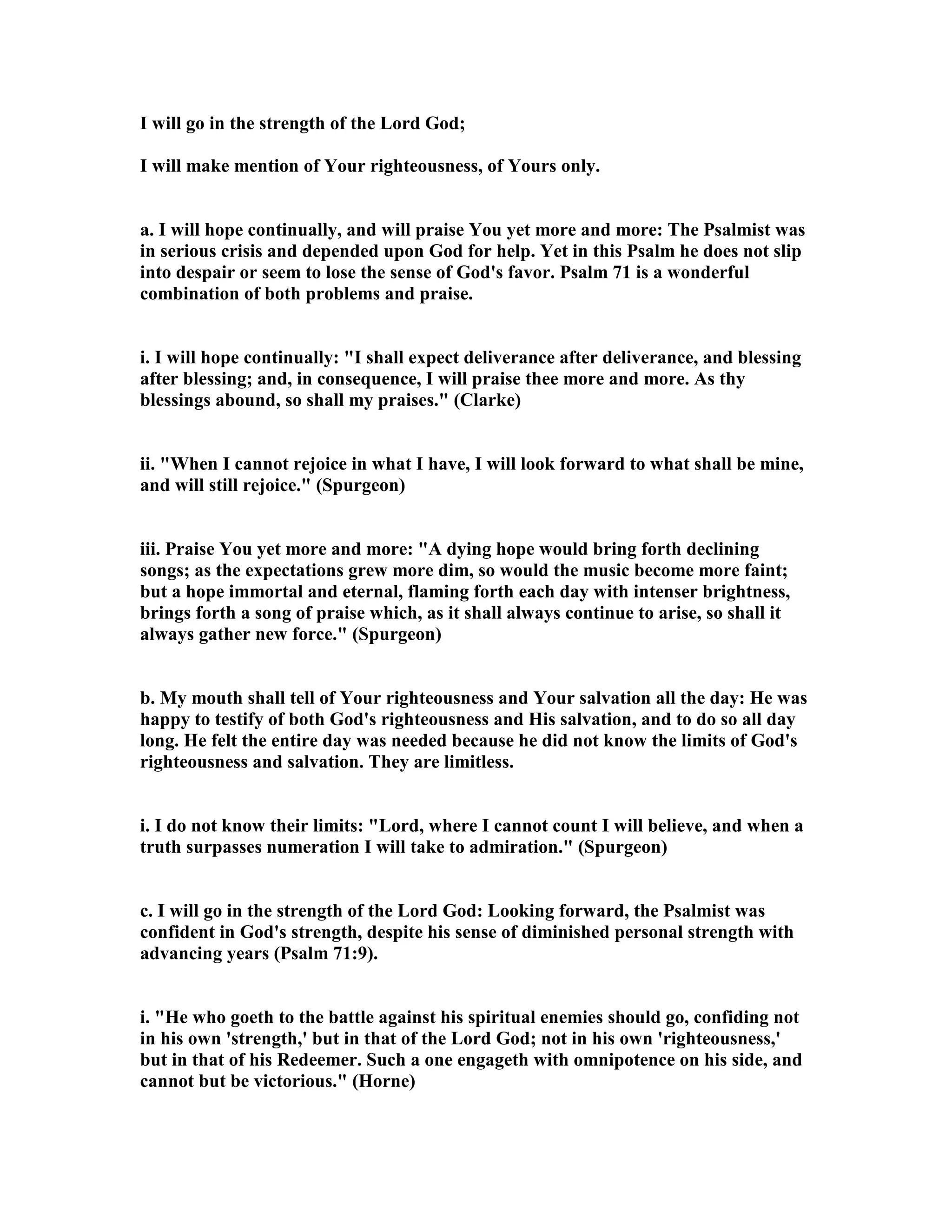 I will go in the strength of the Lord God;
I will make mention of Your righteousness, of Yours only.
a. I will hope continually, and will praise You yet more and more: The Psalmist was
in serious crisis and depended upon God for help. Yet in this Psalm he does not slip
into despair or seem to lose the sense of God's favor. Psalm 71 is a wonderful
combination of both problems and praise.
i. I will hope continually: "I shall expect deliverance after deliverance, and blessing
after blessing; and, in consequence, I will praise thee more and more. As thy
blessings abound, so shall my praises." (Clarke)
ii. "When I cannot rejoice in what I have, I will look forward to what shall be mine,
and will still rejoice." (Spurgeon)
iii. Praise You yet more and more: "A dying hope would bring forth declining
songs; as the expectations grew more dim, so would the music become more faint;
but a hope immortal and eternal, flaming forth each day with intenser brightness,
brings forth a song of praise which, as it shall always continue to arise, so shall it
always gather new force." (Spurgeon)
b. My mouth shall tell of Your righteousness and Your salvation all the day: He was
happy to testify of both God's righteousness and His salvation, and to do so all day
long. He felt the entire day was needed because he did not know the limits of God's
righteousness and salvation. They are limitless.
i. I do not know their limits: "Lord, where I cannot count I will believe, and when a
truth surpasses numeration I will take to admiration." (Spurgeon)
c. I will go in the strength of the Lord God: Looking forward, the Psalmist was
confident in God's strength, despite his sense of diminished personal strength with
advancing years (Psalm 71:9).
i. "He who goeth to the battle against his spiritual enemies should go, confiding not
in his own 'strength,' but in that of the Lord God; not in his own 'righteousness,'
but in that of his Redeemer. Such a one engageth with omnipotence on his side, and
cannot but be victorious." (Horne)
 