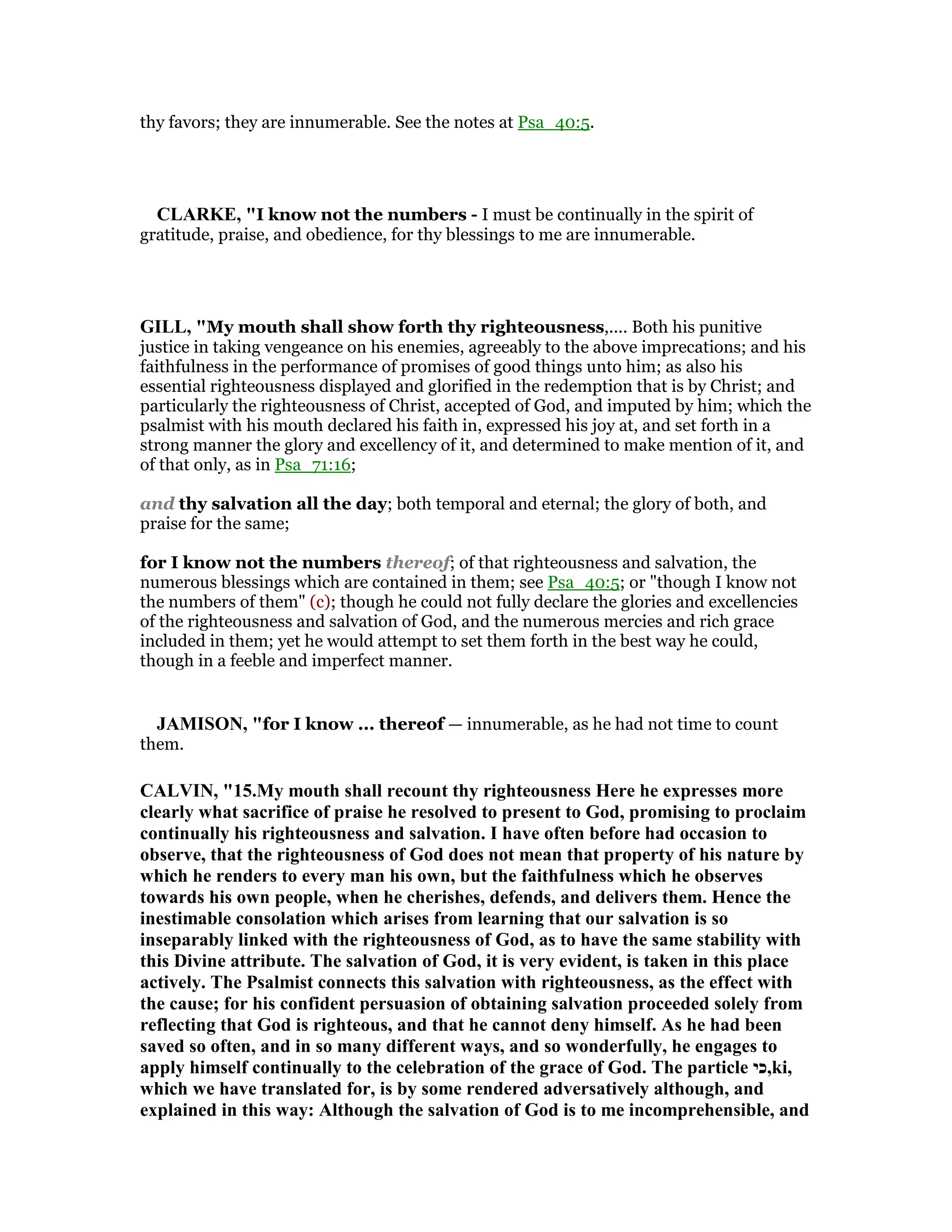 thy favors; they are innumerable. See the notes at Psa_40:5.
CLARKE, "I know not the numbers - I must be continually in the spirit of
gratitude, praise, and obedience, for thy blessings to me are innumerable.
GILL, "My mouth shall show forth thy righteousness,.... Both his punitive
justice in taking vengeance on his enemies, agreeably to the above imprecations; and his
faithfulness in the performance of promises of good things unto him; as also his
essential righteousness displayed and glorified in the redemption that is by Christ; and
particularly the righteousness of Christ, accepted of God, and imputed by him; which the
psalmist with his mouth declared his faith in, expressed his joy at, and set forth in a
strong manner the glory and excellency of it, and determined to make mention of it, and
of that only, as in Psa_71:16;
and thy salvation all the day; both temporal and eternal; the glory of both, and
praise for the same;
for I know not the numbers thereof; of that righteousness and salvation, the
numerous blessings which are contained in them; see Psa_40:5; or "though I know not
the numbers of them" (c); though he could not fully declare the glories and excellencies
of the righteousness and salvation of God, and the numerous mercies and rich grace
included in them; yet he would attempt to set them forth in the best way he could,
though in a feeble and imperfect manner.
JAMISO , "for I know ... thereof — innumerable, as he had not time to count
them.
CALVI , "15.My mouth shall recount thy righteousness Here he expresses more
clearly what sacrifice of praise he resolved to present to God, promising to proclaim
continually his righteousness and salvation. I have often before had occasion to
observe, that the righteousness of God does not mean that property of his nature by
which he renders to every man his own, but the faithfulness which he observes
towards his own people, when he cherishes, defends, and delivers them. Hence the
inestimable consolation which arises from learning that our salvation is so
inseparably linked with the righteousness of God, as to have the same stability with
this Divine attribute. The salvation of God, it is very evident, is taken in this place
actively. The Psalmist connects this salvation with righteousness, as the effect with
the cause; for his confident persuasion of obtaining salvation proceeded solely from
reflecting that God is righteous, and that he cannot deny himself. As he had been
saved so often, and in so many different ways, and so wonderfully, he engages to
apply himself continually to the celebration of the grace of God. The particle ‫,כי‬ki,
which we have translated for, is by some rendered adversatively although, and
explained in this way: Although the salvation of God is to me incomprehensible, and
 