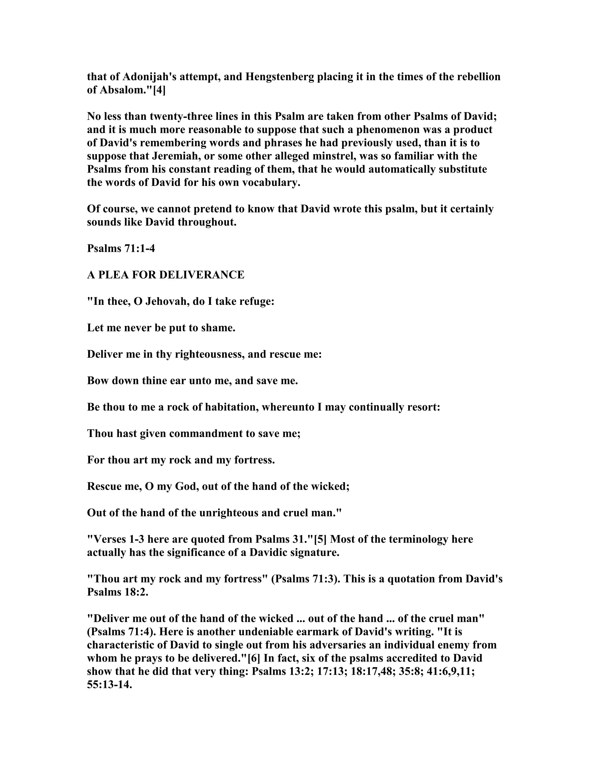 that of Adonijah's attempt, and Hengstenberg placing it in the times of the rebellion
of Absalom."[4]
o less than twenty-three lines in this Psalm are taken from other Psalms of David;
and it is much more reasonable to suppose that such a phenomenon was a product
of David's remembering words and phrases he had previously used, than it is to
suppose that Jeremiah, or some other alleged minstrel, was so familiar with the
Psalms from his constant reading of them, that he would automatically substitute
the words of David for his own vocabulary.
Of course, we cannot pretend to know that David wrote this psalm, but it certainly
sounds like David throughout.
Psalms 71:1-4
A PLEA FOR DELIVERA CE
"In thee, O Jehovah, do I take refuge:
Let me never be put to shame.
Deliver me in thy righteousness, and rescue me:
Bow down thine ear unto me, and save me.
Be thou to me a rock of habitation, whereunto I may continually resort:
Thou hast given commandment to save me;
For thou art my rock and my fortress.
Rescue me, O my God, out of the hand of the wicked;
Out of the hand of the unrighteous and cruel man."
"Verses 1-3 here are quoted from Psalms 31."[5] Most of the terminology here
actually has the significance of a Davidic signature.
"Thou art my rock and my fortress" (Psalms 71:3). This is a quotation from David's
Psalms 18:2.
"Deliver me out of the hand of the wicked ... out of the hand ... of the cruel man"
(Psalms 71:4). Here is another undeniable earmark of David's writing. "It is
characteristic of David to single out from his adversaries an individual enemy from
whom he prays to be delivered."[6] In fact, six of the psalms accredited to David
show that he did that very thing: Psalms 13:2; 17:13; 18:17,48; 35:8; 41:6,9,11;
55:13-14.
 
