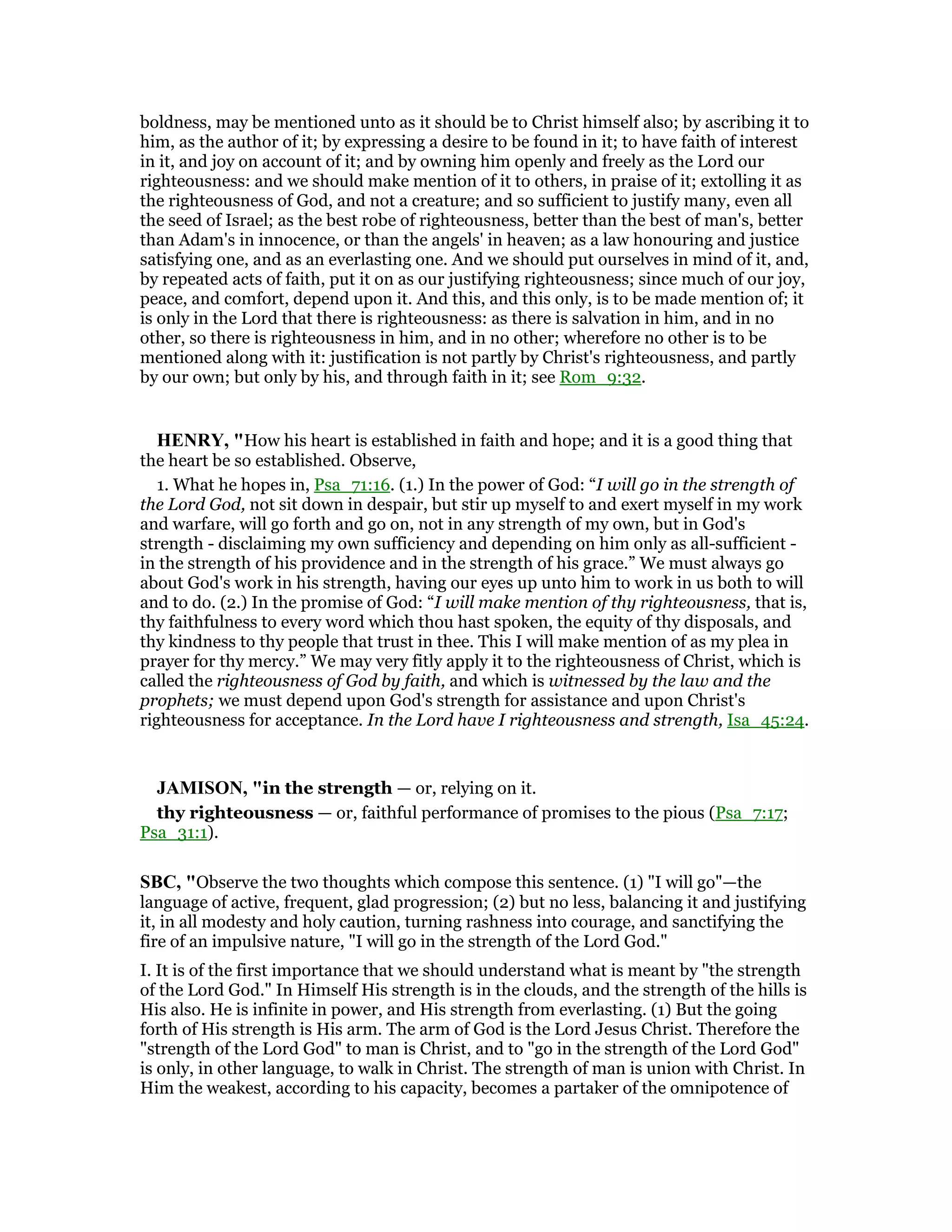 boldness, may be mentioned unto as it should be to Christ himself also; by ascribing it to
him, as the author of it; by expressing a desire to be found in it; to have faith of interest
in it, and joy on account of it; and by owning him openly and freely as the Lord our
righteousness: and we should make mention of it to others, in praise of it; extolling it as
the righteousness of God, and not a creature; and so sufficient to justify many, even all
the seed of Israel; as the best robe of righteousness, better than the best of man's, better
than Adam's in innocence, or than the angels' in heaven; as a law honouring and justice
satisfying one, and as an everlasting one. And we should put ourselves in mind of it, and,
by repeated acts of faith, put it on as our justifying righteousness; since much of our joy,
peace, and comfort, depend upon it. And this, and this only, is to be made mention of; it
is only in the Lord that there is righteousness: as there is salvation in him, and in no
other, so there is righteousness in him, and in no other; wherefore no other is to be
mentioned along with it: justification is not partly by Christ's righteousness, and partly
by our own; but only by his, and through faith in it; see Rom_9:32.
HE RY, "How his heart is established in faith and hope; and it is a good thing that
the heart be so established. Observe,
1. What he hopes in, Psa_71:16. (1.) In the power of God: “I will go in the strength of
the Lord God, not sit down in despair, but stir up myself to and exert myself in my work
and warfare, will go forth and go on, not in any strength of my own, but in God's
strength - disclaiming my own sufficiency and depending on him only as all-sufficient -
in the strength of his providence and in the strength of his grace.” We must always go
about God's work in his strength, having our eyes up unto him to work in us both to will
and to do. (2.) In the promise of God: “I will make mention of thy righteousness, that is,
thy faithfulness to every word which thou hast spoken, the equity of thy disposals, and
thy kindness to thy people that trust in thee. This I will make mention of as my plea in
prayer for thy mercy.” We may very fitly apply it to the righteousness of Christ, which is
called the righteousness of God by faith, and which is witnessed by the law and the
prophets; we must depend upon God's strength for assistance and upon Christ's
righteousness for acceptance. In the Lord have I righteousness and strength, Isa_45:24.
JAMISO , "in the strength — or, relying on it.
thy righteousness — or, faithful performance of promises to the pious (Psa_7:17;
Psa_31:1).
SBC, "Observe the two thoughts which compose this sentence. (1) "I will go"—the
language of active, frequent, glad progression; (2) but no less, balancing it and justifying
it, in all modesty and holy caution, turning rashness into courage, and sanctifying the
fire of an impulsive nature, "I will go in the strength of the Lord God."
I. It is of the first importance that we should understand what is meant by "the strength
of the Lord God." In Himself His strength is in the clouds, and the strength of the hills is
His also. He is infinite in power, and His strength from everlasting. (1) But the going
forth of His strength is His arm. The arm of God is the Lord Jesus Christ. Therefore the
"strength of the Lord God" to man is Christ, and to "go in the strength of the Lord God"
is only, in other language, to walk in Christ. The strength of man is union with Christ. In
Him the weakest, according to his capacity, becomes a partaker of the omnipotence of
 