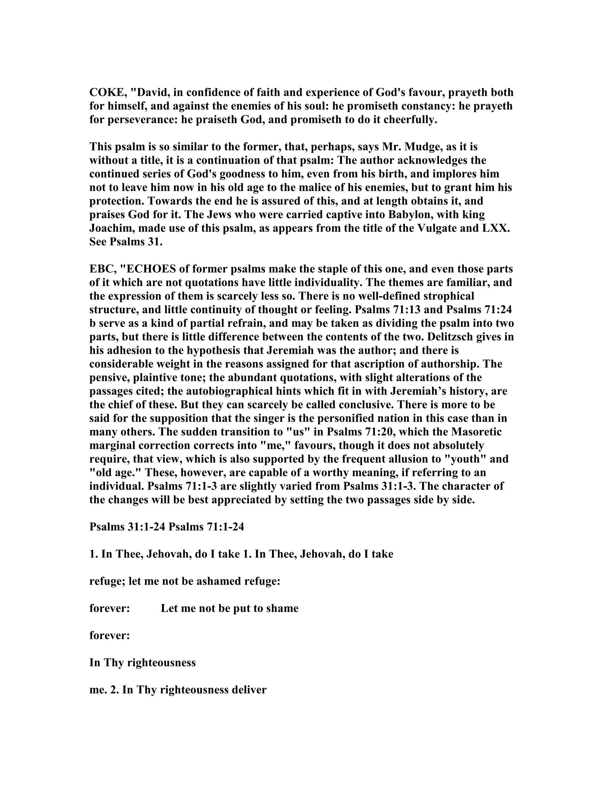 COKE, "David, in confidence of faith and experience of God's favour, prayeth both
for himself, and against the enemies of his soul: he promiseth constancy: he prayeth
for perseverance: he praiseth God, and promiseth to do it cheerfully.
This psalm is so similar to the former, that, perhaps, says Mr. Mudge, as it is
without a title, it is a continuation of that psalm: The author acknowledges the
continued series of God's goodness to him, even from his birth, and implores him
not to leave him now in his old age to the malice of his enemies, but to grant him his
protection. Towards the end he is assured of this, and at length obtains it, and
praises God for it. The Jews who were carried captive into Babylon, with king
Joachim, made use of this psalm, as appears from the title of the Vulgate and LXX.
See Psalms 31.
EBC, "ECHOES of former psalms make the staple of this one, and even those parts
of it which are not quotations have little individuality. The themes are familiar, and
the expression of them is scarcely less so. There is no well-defined strophical
structure, and little continuity of thought or feeling. Psalms 71:13 and Psalms 71:24
b serve as a kind of partial refrain, and may be taken as dividing the psalm into two
parts, but there is little difference between the contents of the two. Delitzsch gives in
his adhesion to the hypothesis that Jeremiah was the author; and there is
considerable weight in the reasons assigned for that ascription of authorship. The
pensive, plaintive tone; the abundant quotations, with slight alterations of the
passages cited; the autobiographical hints which fit in with Jeremiah’s history, are
the chief of these. But they can scarcely be called conclusive. There is more to be
said for the supposition that the singer is the personified nation in this case than in
many others. The sudden transition to "us" in Psalms 71:20, which the Masoretic
marginal correction corrects into "me," favours, though it does not absolutely
require, that view, which is also supported by the frequent allusion to "youth" and
"old age." These, however, are capable of a worthy meaning, if referring to an
individual. Psalms 71:1-3 are slightly varied from Psalms 31:1-3. The character of
the changes will be best appreciated by setting the two passages side by side.
Psalms 31:1-24 Psalms 71:1-24
1. In Thee, Jehovah, do I take 1. In Thee, Jehovah, do I take
refuge; let me not be ashamed refuge:
forever: Let me not be put to shame
forever:
In Thy righteousness
me. 2. In Thy righteousness deliver
 