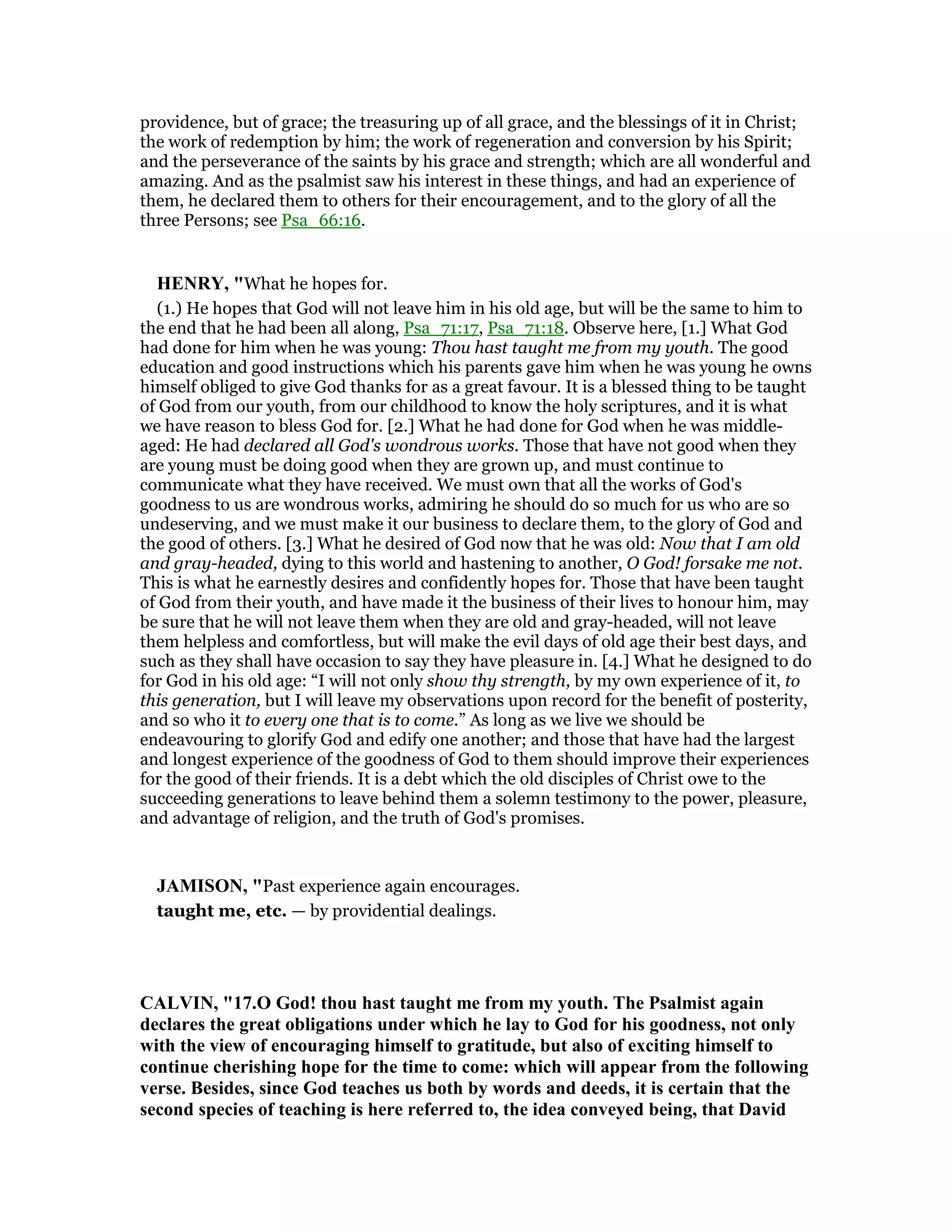 providence, but of grace; the treasuring up of all grace, and the blessings of it in Christ;
the work of redemption by him; the work of regeneration and conversion by his Spirit;
and the perseverance of the saints by his grace and strength; which are all wonderful and
amazing. And as the psalmist saw his interest in these things, and had an experience of
them, he declared them to others for their encouragement, and to the glory of all the
three Persons; see Psa_66:16.
HE RY, "What he hopes for.
(1.) He hopes that God will not leave him in his old age, but will be the same to him to
the end that he had been all along, Psa_71:17, Psa_71:18. Observe here, [1.] What God
had done for him when he was young: Thou hast taught me from my youth. The good
education and good instructions which his parents gave him when he was young he owns
himself obliged to give God thanks for as a great favour. It is a blessed thing to be taught
of God from our youth, from our childhood to know the holy scriptures, and it is what
we have reason to bless God for. [2.] What he had done for God when he was middle-
aged: He had declared all God's wondrous works. Those that have not good when they
are young must be doing good when they are grown up, and must continue to
communicate what they have received. We must own that all the works of God's
goodness to us are wondrous works, admiring he should do so much for us who are so
undeserving, and we must make it our business to declare them, to the glory of God and
the good of others. [3.] What he desired of God now that he was old: Now that I am old
and gray-headed, dying to this world and hastening to another, O God! forsake me not.
This is what he earnestly desires and confidently hopes for. Those that have been taught
of God from their youth, and have made it the business of their lives to honour him, may
be sure that he will not leave them when they are old and gray-headed, will not leave
them helpless and comfortless, but will make the evil days of old age their best days, and
such as they shall have occasion to say they have pleasure in. [4.] What he designed to do
for God in his old age: “I will not only show thy strength, by my own experience of it, to
this generation, but I will leave my observations upon record for the benefit of posterity,
and so who it to every one that is to come.” As long as we live we should be
endeavouring to glorify God and edify one another; and those that have had the largest
and longest experience of the goodness of God to them should improve their experiences
for the good of their friends. It is a debt which the old disciples of Christ owe to the
succeeding generations to leave behind them a solemn testimony to the power, pleasure,
and advantage of religion, and the truth of God's promises.
JAMISO , "Past experience again encourages.
taught me, etc. — by providential dealings.
CALVI , "17.O God! thou hast taught me from my youth. The Psalmist again
declares the great obligations under which he lay to God for his goodness, not only
with the view of encouraging himself to gratitude, but also of exciting himself to
continue cherishing hope for the time to come: which will appear from the following
verse. Besides, since God teaches us both by words and deeds, it is certain that the
second species of teaching is here referred to, the idea conveyed being, that David
 