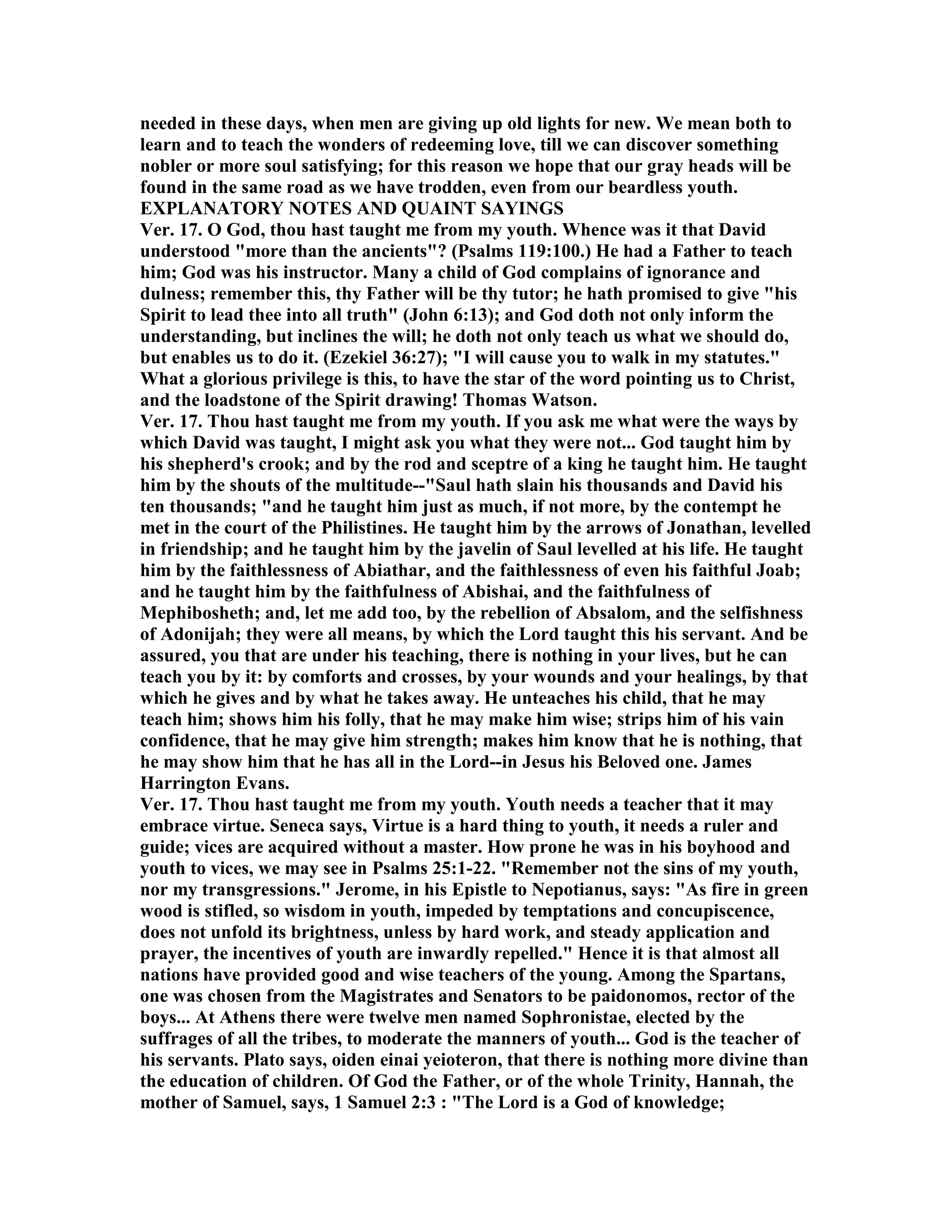 needed in these days, when men are giving up old lights for new. We mean both to
learn and to teach the wonders of redeeming love, till we can discover something
nobler or more soul satisfying; for this reason we hope that our gray heads will be
found in the same road as we have trodden, even from our beardless youth.
EXPLA ATORY OTES A D QUAI T SAYI GS
Ver. 17. O God, thou hast taught me from my youth. Whence was it that David
understood "more than the ancients"? (Psalms 119:100.) He had a Father to teach
him; God was his instructor. Many a child of God complains of ignorance and
dulness; remember this, thy Father will be thy tutor; he hath promised to give "his
Spirit to lead thee into all truth" (John 6:13); and God doth not only inform the
understanding, but inclines the will; he doth not only teach us what we should do,
but enables us to do it. (Ezekiel 36:27); "I will cause you to walk in my statutes."
What a glorious privilege is this, to have the star of the word pointing us to Christ,
and the loadstone of the Spirit drawing! Thomas Watson.
Ver. 17. Thou hast taught me from my youth. If you ask me what were the ways by
which David was taught, I might ask you what they were not... God taught him by
his shepherd's crook; and by the rod and sceptre of a king he taught him. He taught
him by the shouts of the multitude--"Saul hath slain his thousands and David his
ten thousands; "and he taught him just as much, if not more, by the contempt he
met in the court of the Philistines. He taught him by the arrows of Jonathan, levelled
in friendship; and he taught him by the javelin of Saul levelled at his life. He taught
him by the faithlessness of Abiathar, and the faithlessness of even his faithful Joab;
and he taught him by the faithfulness of Abishai, and the faithfulness of
Mephibosheth; and, let me add too, by the rebellion of Absalom, and the selfishness
of Adonijah; they were all means, by which the Lord taught this his servant. And be
assured, you that are under his teaching, there is nothing in your lives, but he can
teach you by it: by comforts and crosses, by your wounds and your healings, by that
which he gives and by what he takes away. He unteaches his child, that he may
teach him; shows him his folly, that he may make him wise; strips him of his vain
confidence, that he may give him strength; makes him know that he is nothing, that
he may show him that he has all in the Lord--in Jesus his Beloved one. James
Harrington Evans.
Ver. 17. Thou hast taught me from my youth. Youth needs a teacher that it may
embrace virtue. Seneca says, Virtue is a hard thing to youth, it needs a ruler and
guide; vices are acquired without a master. How prone he was in his boyhood and
youth to vices, we may see in Psalms 25:1-22. "Remember not the sins of my youth,
nor my transgressions." Jerome, in his Epistle to epotianus, says: "As fire in green
wood is stifled, so wisdom in youth, impeded by temptations and concupiscence,
does not unfold its brightness, unless by hard work, and steady application and
prayer, the incentives of youth are inwardly repelled." Hence it is that almost all
nations have provided good and wise teachers of the young. Among the Spartans,
one was chosen from the Magistrates and Senators to be paidonomos, rector of the
boys... At Athens there were twelve men named Sophronistae, elected by the
suffrages of all the tribes, to moderate the manners of youth... God is the teacher of
his servants. Plato says, oiden einai yeioteron, that there is nothing more divine than
the education of children. Of God the Father, or of the whole Trinity, Hannah, the
mother of Samuel, says, 1 Samuel 2:3 : "The Lord is a God of knowledge;
 