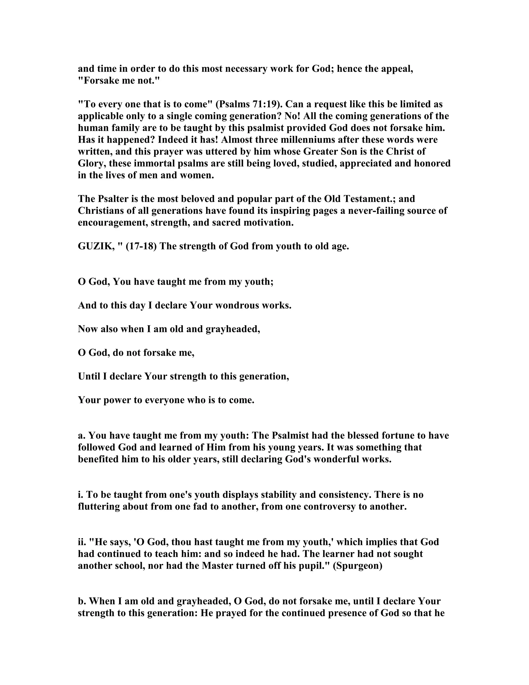 and time in order to do this most necessary work for God; hence the appeal,
"Forsake me not."
"To every one that is to come" (Psalms 71:19). Can a request like this be limited as
applicable only to a single coming generation? o! All the coming generations of the
human family are to be taught by this psalmist provided God does not forsake him.
Has it happened? Indeed it has! Almost three millenniums after these words were
written, and this prayer was uttered by him whose Greater Son is the Christ of
Glory, these immortal psalms are still being loved, studied, appreciated and honored
in the lives of men and women.
The Psalter is the most beloved and popular part of the Old Testament.; and
Christians of all generations have found its inspiring pages a never-failing source of
encouragement, strength, and sacred motivation.
GUZIK, " (17-18) The strength of God from youth to old age.
O God, You have taught me from my youth;
And to this day I declare Your wondrous works.
ow also when I am old and grayheaded,
O God, do not forsake me,
Until I declare Your strength to this generation,
Your power to everyone who is to come.
a. You have taught me from my youth: The Psalmist had the blessed fortune to have
followed God and learned of Him from his young years. It was something that
benefited him to his older years, still declaring God's wonderful works.
i. To be taught from one's youth displays stability and consistency. There is no
fluttering about from one fad to another, from one controversy to another.
ii. "He says, 'O God, thou hast taught me from my youth,' which implies that God
had continued to teach him: and so indeed he had. The learner had not sought
another school, nor had the Master turned off his pupil." (Spurgeon)
b. When I am old and grayheaded, O God, do not forsake me, until I declare Your
strength to this generation: He prayed for the continued presence of God so that he
 