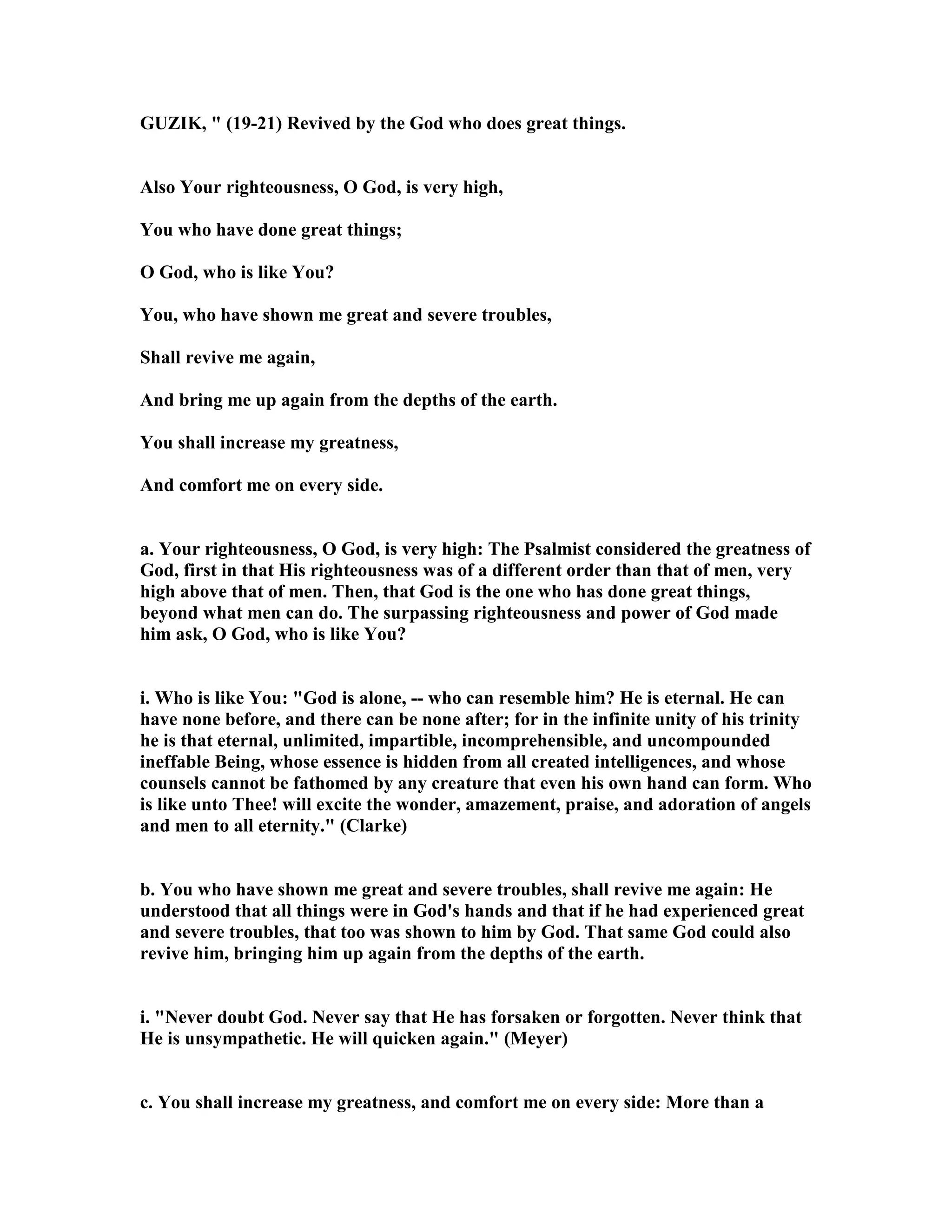 GUZIK, " (19-21) Revived by the God who does great things.
Also Your righteousness, O God, is very high,
You who have done great things;
O God, who is like You?
You, who have shown me great and severe troubles,
Shall revive me again,
And bring me up again from the depths of the earth.
You shall increase my greatness,
And comfort me on every side.
a. Your righteousness, O God, is very high: The Psalmist considered the greatness of
God, first in that His righteousness was of a different order than that of men, very
high above that of men. Then, that God is the one who has done great things,
beyond what men can do. The surpassing righteousness and power of God made
him ask, O God, who is like You?
i. Who is like You: "God is alone, -- who can resemble him? He is eternal. He can
have none before, and there can be none after; for in the infinite unity of his trinity
he is that eternal, unlimited, impartible, incomprehensible, and uncompounded
ineffable Being, whose essence is hidden from all created intelligences, and whose
counsels cannot be fathomed by any creature that even his own hand can form. Who
is like unto Thee! will excite the wonder, amazement, praise, and adoration of angels
and men to all eternity." (Clarke)
b. You who have shown me great and severe troubles, shall revive me again: He
understood that all things were in God's hands and that if he had experienced great
and severe troubles, that too was shown to him by God. That same God could also
revive him, bringing him up again from the depths of the earth.
i. " ever doubt God. ever say that He has forsaken or forgotten. ever think that
He is unsympathetic. He will quicken again." (Meyer)
c. You shall increase my greatness, and comfort me on every side: More than a
 