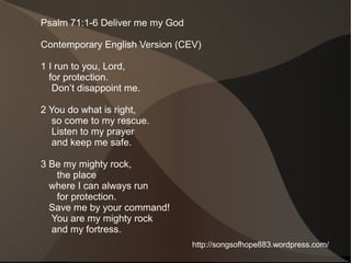 Psalm 71:1-6 Deliver me my God

Contemporary English Version (CEV)

1 I run to you, Lord,
  for protection.
   Don’t disappoint me.

2 You do what is right,
   so come to my rescue.
   Listen to my prayer
   and keep me safe.

3 Be my mighty rock,
   the place
  where I can always run
   for protection.
  Save me by your command!
  You are my mighty rock
  and my fortress.
                                 http://songsofhope883.wordpress.com/
 