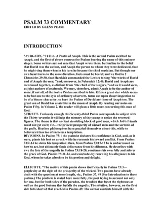 PSALM 73 COMME TARY
EDITED BY GLE PEASE
I TRODUCTIO
SPURGEO , "TITLE. A Psalm of Asaph. This is the second Psalm ascribed to
Asaph, and the first of eleven consecutive Psalms bearing the name of this eminent
singer. Some writers are not sure that Asaph wrote them, but incline to the belief
that David was the author, and Asaph the person to whom they were dedicated, that
he might sing them when in his turn he became the chief musician. But though our
own heart turns in the same direction, facts must be heard; and we find in 2
Chronicles 29:30, that Hezekiah commanded the Levites to sing "the words of David
and of Asaph the seer; "and, moreover, in ehemiah 12:46, David and Asaph are
mentioned together, as distinct from "the chief of the singers, "and as it would seem,
as joint authors of psalmody. We may, therefore, admit Asaph to be the author of
some, if not all, of the twelve Psalms ascribed to him. Often a great star which seems
to be but one to the eyes of ordinary observers, turns out upon closer inspection to
be of a binary character; so here the Psalms of David are those of Asaph too. The
great sun of David has a satellite in the moon of Asaph. By reading our notes on
Psalm Fifty, in Volume 2, the reader will glean a little more concerning this man of
God.
SUBJECT. Curiously enough this Seventy-third Psalm corresponds in subject with
the Thirty-seventh: it will help the memory of the young to notice the reversed
figures. The theme is that ancient stumbling block of good men, which Job's friends
could not get over; viz. --the present prosperity of wicked men and the sorrows of
the godly. Heathen philosophers have puzzled themselves about this, while to
believers it has too often been a temptation.
DIVISIO S. In Psalms 73:1 the psalmist declares his confidence in God, and, as it
were, plants his foot on a rock while he recounts his inward conflict. From Psalms
73:2-14 he states his temptation; then, from Psalms 73:15-17 he is embarrassed as
how to act, but ultimately finds deliverance from his dilemma. He describes with
awe the fate of the ungodly in Psalms 73:18-20, condemns his own folly and adores
the grace of God, Psalms 73:21-24, and concludes by renewing his allegiance to his
God, whom he takes afresh to be his portion and delight.
ELLICOTT, "The motive of this psalm shows itself clearly in Psalms 73:3—
perplexity at the sight of the prosperity of the wicked. Two psalms have already
dealt with the question at some length, viz., Psalms 37, 49 (See Introduction to those
psalms.) The problem is stated here more fully, the poet trying to account not only
for one, but for both sides of the paradox, the troubles that beset the righteous as
well as the good fortune that befalls the ungodly. The solution, however, on the first
side falls short of that reached in Psalms 49. The author contents himself with the
 