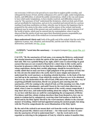 not overcome; it did not so far prevail as to cause him to neglect public worship, and
relinquish the house of God, and the ordinances of it; and it is right, under temptations,
doubts, and difficulties, to attend the public ministrations, which is the way and means
to have relief under temptations, to have doubts resolved, and difficulties removed:
some by "the sanctuary of God" understand the Scriptures, which are holy and of God,
and are profitable for instruction, and are to be consulted and entered into by a serious
reading of and deep meditation on them; whereby may be known the happiness that is
prepared for the saints in the other world, and the misery of the wicked, and hereby
judgment may be made of the present case and condition of each: others interpret it of
the world of spirits, which may be entered into by contemplation; when it may be
observed that the spirits of just men upon their dissolution possess unspeakable joys
and glories, and the souls of the wicked are in inconceivable torments:
then understood I their end; both of the godly and of the wicked; that the end of the
righteous is peace, rest, salvation, and eternal life, and the end of the wicked is ruin,
destruction, and death; see Psa_37:35.
JAMISO , "went into the sanctuary — to enquire (compare Exo_25:22; Psa_5:7;
Psa_27:4).
CALVI , "By the sanctuaries of God some, even among the Hebrews, understand
the celestial mansions in which the spirits of the just and angels dwell; as if David
had said, This was a painful thing in my sight, until I came to acknowledge in good
earnest that men are not created to flourish for a short time in this world, and to
luxuriate in pleasures while in it, but that their condition here is that of pilgrims,
whose aspirations, during their earthly pilgrimage, should be towards heaven. I
readily admit that no man can form a right judgment of the providence of God; but
he who elevates his mind above the earth; but it is more simple and natural to
understand the word sanctuary as denoting celestial doctrine. As the book of the law
was laid up in the sanctuary, from which the oracles of heaven were to be obtained,
that is to say, the declaration of the will of God, (190) and as this was the true way of
acquiring profitable instruction, David very properly puts entering into the
sanctuaries, (191) for coming to the school of God, as if his meaning were this, Until
God become my schoolmaster, and until I learn by his word what otherwise my
mind, when I come to consider the government of the world, cannot comprehend, I
stop short all at once, and understand nothing about the subject. When, therefore,
we are here told that men are unfit for contemplating the arrangements of Divine
Providence until they obtain wisdom elsewhere than from themselves, how can we
attain to wisdom but by submissively receiving what God teaches us both by his
Word and by his Holy Spirit? David by the word sanctuary alludes to the external
manner of teaching, which God had appointed among his ancient people; but along
with the Word he comprehends the secret illumination of the Holy Spirit.
By the end of the wicked is not meant their exit from the world, or their departure
from the present life, which is seen of all men — for what need was there to enter
into the sanctuaries of God to understand that? — but the word end is to be
regarded as referring to the judgments of God, by which he makes it manifest that,
 