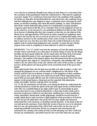even when he is commonly thought to be asleep, he only delays to a convenient time
the execution of the punishment which the wicked deserve. This must be explained
at greater length. If we would learn from God what is the condition of the ungodly,
he teaches us, that after having flourished for some short time, they suddenly decay;
and that although they may happen to enjoy a continued course of prosperity until
death, yet all that is nothing, since their life itself is nothing. As, then, God declares
that all the wicked shall miserably perish, if we behold him executing manifest
vengeance upon them in this life, let us remember that it is the judgment of God. If,
on the contrary, we do not perceive any punishment inflicted on them in this world,
let us beware of thinking that they have escaped, or that they are the objects of the
Divine favor and approbation; (192) but let us rather suspend our judgment, since
the end or the last day has not yet arrived. In short, if we would profit aright, when
we address ourselves to the consideration of the works of God, we must first beseech
him to open our eyes, (for these are sheer fools who would of themselves be clear-
sighted, and of a penetrating judgment;) and, secondly, we must also give all due
respect to his word, by assigning to it that authority to which it is entitled.
SPURGEO , "Ver. 17. Until I went into the sanctuary of God. His mind entered the
eternity where God dwells as in a holy place, he left the things of sense for the things
invisible, his heart gazed within the veil, he stood where the thrice holy God stands.
Thus he shifted his point of view, and apparent disorder resolved itself into
harmony. The motions of the planets appear most discordant from this world which
is itself a planet; they appear as "progressive, retrograde, and standing still; "but
could we fix our observatory in the sun, which is the centre of the system, we should
perceive all the planets moving in perfect circle around the head of the great solar
family.
Then understood I their end. He had seen too little to be able to judge; a wider view
changed his judgment; he saw with his mind's enlightened eye the future of the
wicked, and his soul was in debate no longer as to the happiness of their condition.
o envy gnaws now at his heart, but a holy horror both of their impending doom,
and of their present guilt, fills his soul. He recoils from being dealt with in the same
manner as the proud sinners, whom just now he regarded with admiration.
EXPLA ATORY OTES A D QUAI T SAYI GS
Ver. 17. By the sanctuaries of God some, even among the Hebrews, understand the
celestial mansions in which the spirits of the just and angels dwell; as if David had
said, This was a painful thing in my sight, until I came to acknowledge in good
earnest that men are not created to flourish for a short time in this world, and to
luxuriate in pleasures while in it, but that their condition here is that of pilgrims,
whose aspirations, during their earthly pilgrimage, should be towards heaven. I
readily admit that no man can form a right judgment of the providence of God but
he who elevates his mind above the earth; but it is more simple and natural to
understand the word sanctuary as denoting celestial doctrine. As the book of the law
was laid up in the sanctuary, from which the oracles of heaven were to be obtained,
that is to say, the declaration of the will of God; and as this was the true way of
acquiring profitable instruction, David very properly puts entering into the
sanctuaries for coming to the school of God, as if his meaning were this: Until God
become my schoolmaster, and until I learn by his word what otherwise my mind,
 