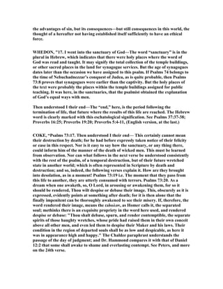 the advantages of sin, but its consequences—but still consequences in this world, the
thought of a hereafter not having established itself sufficiently to have an ethical
force.
WHEDO , "17. I went into the sanctuary of God—The word “sanctuary” is in the
plural in Hebrew, which indicates that there were holy places where the word of
God was read and taught. It may signify the total collection of the temple buildings,
or other sacred places in the land for synagogue services. But the age of synagogues
dates later than the occasion we have assigned to this psalm. If Psalms 74 belongs to
the time of ebuchadnezzar’s conquest of Judea, as is quite probable, then Psalms
73:8 proves that synagogues were earlier than the captivity. But the holy places of
the text were probably the places within the temple buildings assigned for public
teaching. It was here, in the sanctuaries, that the psalmist obtained the explanation
of God’s equal ways with men.
Then understood I their end—The “end,” here, is the period following the
termination of life, that future where the results of this life are reached. The Hebrew
word is clearly marked with this eschatological signification. See Psalms 37:37-38;
Proverbs 16:25; Proverbs 19:20; Proverbs 5:4-11, (English version, at the last.)
COKE, “Psalms 73:17. Then understood I their end— This certainly cannot mean
their destruction by death; for he had before expressly taken notice of their felicity
or ease in this respect. or is it easy to say how the sanctuary, or any thing there,
could inform him of the manner of the death of wicked men. This must be learned
from observation. or can what follows in the next verse be understood consistently
with the rest of the psalm, of a temporal destruction, but of their future wretched
state in another world; which is often represented in Scripture by death and
destruction; and so, indeed, the following verses explain it. How are they brought
into desolation, as in a moment! Psalms 73:19 i.e. The moment that they pass from
this life to another, they are utterly consumed with terrors. Psalms 73:20. As a
dream when one awaketh, so, O Lord, in arousing or awakening them, for so it
should be rendered, Thou wilt despise or debase their image. This, obscurely as it is
expressed, evidently points at something after death; for it is then alone that the
finally impenitent can be thoroughly awakened to see their misery. If, therefore, the
word rendered their image, means the ειδωλον, as Homer calls it, the separated
soul; methinks there is an exquisite propriety in the word here used, and rendered
despise or debase: "Thou shalt debase, spurn, and render contemptible, the separate
spirits of those haughty wretches, whose pride had raised them in their own conceit
above all other men, and even led them to despise their Maker and his laws. Their
condition in the region of departed souls shall be as low and despicable, as here it
was in appearance high and happy." The Chaldee paraphrast understands the
passage of the day of judgment; and Dr. Hammond compares it with that of Daniel
12:2 that some shall awake to shame and everlasting contempt. See Peters, and more
on the 24th verse.
 