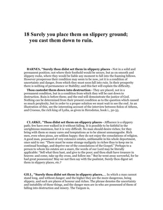 18 Surely you place them on slippery ground;
you cast them down to ruin.
BAR ES, "Surely thou didst set them in slippery places - Not in a solid and
permanent position; not where their foothold would be secure, but as on smooth and
slippery rocks, where they would be liable any moment to fall into the foaming billows.
However prosperous their condition may seem to be now, yet it is a condition of
uncertainty and danger, from which they must soon fall into ruin. In their prosperity
there is nothing of permanence or Stability; and this fact will explain the difficulty.
Thou castedst them down into destruction - They are placed, not in a
permanent condition, but in a condition from which they will be cast down to
destruction. Ruin is before them; and the end will demonstrate the justice of God.
Nothing can be determined from their present condition as to the question which caused
so much perplexity, but in order to a proper solution we must wait to see the end. As an
illustration of this, see the interesting account of the interview between Solon of Athens,
and Croesus, the rich king of Lydia, as given in Herodotus, book i., 30-33.
CLARKE, "Thou didst set them on slippery places - Affluence is a slippery
path; few have ever walked in it without falling. It is possible to be faithful in the
unrighteous mammon, but it is very difficult. No man should desire riches; for they
bring with them so many cares and temptations as to be almost unmanageabe. Rich
men, even when pious, are seldom happy; they do not enjoy the consolations of religion.
A good man, possessed of very extensive estates, unblamable in his whole deportment,
once said to me: “There must be some strange malignity in riches thus to keep me in
continual bondage, and deprive me of the consolations of the Gospel.” Perhaps to a
person to whom his estates are a snare, the words of our Lord may be literally
applicable: “Sell what thou hast, and give to the poor; and thou shalt have treasure in
heaven: and come, take up thy cross, and follow me.” But he went away sorrowful, for he
had great possessions! May we not then say with the psalmist, Surely thou digest set
them in slippery places, etc.?
GILL, "Surely thou didst set them in slippery places,.... In which a man cannot
stand long, and without danger; and the higher they are the more dangerous, being
slippery, and such are places of honour and riches. The phrase denotes the uncertainty
and instability of these things, and the danger men are in who are possessed of them of
falling into destruction and misery. The Targum is,
 