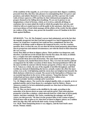 of the condition of the ungodly, or, as it is here expressed, their slippery condition,
proceeds from this, that they take pleasure in contemplating their own power and
greatness, and admire themselves on that account, just like a person who would
walk at leisure upon ice; (195) and thus by their infatuated presumption, they
prepare themselves for falling down headlong. We are not to picture to our
imaginations a wheel of fortune, which, as it revolves, embroils all things in
confusion; but we must admit the truth to which the prophet here adverts, and
which he tells us is made known to all the godly in the sanctuary, that there is a
secret providence of God which manages all the affairs of the world. On this subject
my readers, if they choose, may peruse the beautiful verses of Claudian in his first
book against Ruffinus.
SPURGEO , "Ver. 18. The Psalmist's sorrow had culminated, not in the fact that
the ungodly prospered, but that God had arranged it so: had it happened by mere
chance, he would have wondered, but could not have complained; but how the
arranger of all things could so dispense his temporal favours, was the vexatious
question. Here, to meet the case, he sees that the divine hand purposely placed these
men in prosperous and eminent circumstances, not with the intent to bless them but
the very reverse.
Surely thou didst set them in slippery places. Their position was dangerous, and,
therefore, God did not set his friends there but his foes alone. He chose, in infinite
love, a rougher but safer standing for his own beloved.
Thou castedst them down into destruction. The same hand which led them up to
their Tarpeian rock, hurled them down from it. They were but elevated by judicial
arrangement for the fuller execution of their doom. Eternal punishment will be all
the more terrible in contrast with the former prosperity of those who are ripening
for it. Taken as a whole, the case of the ungodly is horrible throughout; and their
worldly joy instead of diminishing the horror, actually renders the effect the more
awful, even as the vivid lightning amid the storm does not brighten but intensify the
thick darkness which lowers around. The ascent to the fatal gallows of Haman was
an essential ingredient in the terror of the sentence--"hang him thereon." If the
wicked had not been raised so high they could not have fallen so low.
EXPLA ATORY OTES A D QUAI T SAYI GS
Ver. 18. Slippery places. The word in the original signifies slick, or smooth, as ice or
polished marble, and is from thence by a metaphor used for flattery. Hence,
Abenezra renders it, In locis adulationis posuisti eos: thou hast set them in places of
flattery. Edward Parry.
Ver. 18. They are but exalted, as the shellfish by the eagle, according to the
naturalist, to be thrown down on some rock and devoured. Their most glorious
prosperity is but like a rainbow, which showeth itself for a little time in all its gaudy
colours, and then vanisheth. The Turks, considering the unhappy end of their
viziers, use this proverb, "He that is in the greatest office is but a statue of glass."
Wicked men walk on glass or ice, thou hast set them in slippery places; on a sudden
their feet slip--they fall, and break their necks. George Swinnock.
Ver. 18,20. Their banqueting house is very slippery, and the feast itself a mere
dream. Thomas Adams.
 