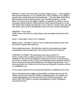 BE SO , "Psalms 73:18. Thou didst set them in slippery places — Their happiness
hath no firm foundation; it is very unstable, like a man’s standing on very slippery
ground. Thou castedst them down into destruction — The same hand which raised
them will soon cast them down into utter ruin. “Worldly prosperity,” says Dr.
Horne, “is as the narrow and slippery summit of a mountain, on which, to answer
the designs of his providence, God permits the wicked, during his pleasure, to take
their station; till, at length, the fatal hour arrives, when, by a stroke unseen, they fall
from thence, and are lost in the fathomless ocean of sorrow, torment, and despair.”
WHEDO , "Verses 18-20
18-20. In these verses there is a rising climax in the description of the doom of the
wicked.
Surely—Answering to verily in ew Testament.
Slippery places—The figure is that of a narrow path along mountain crags where
the rocks are smooth and treacherous.
Thou castedst them down—The fall of the wicked is not accidental, nor simply
consequential. God casts them down. The strong arm of law now interferes.
U K OW AUTHOR, "The destruction of the sinners (18-22; 27)
Surely you place them on slippery ground; you cast them down to ruin. How
suddenly are they destroyed, completely swept away by terrors! As a dream when
one awakes, so when you arise, O Lord, you will despise them as fantasies. When my
heart was grieved and my spirit embittered, I was senseless and ignorant; I was a
brute beast before you. Those who are far from you will perish; you destroy all who
are unfaithful to you.
It’s not a pretty picture, but it is the justice promised by an infinitely perfect God.
The French impressionist sculptor Auguste Rodin was famous for his work The
Thinker. Do you know what The Thinker was thinking about? The Thinker was
created and designed to sit on the top of the artist’s greatest masterpiece—The
Gates of Hell. The Thinker is actually contemplating an eternity of judgment
separated from God.
 