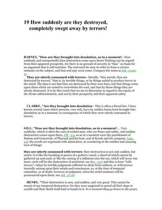 19 How suddenly are they destroyed,
completely swept away by terrors!
BAR ES, "How are they brought into desolation, as in a moment! - How
suddenly and unexpectedly does destruction come upon them! Nothing can be argued
from their apparent prosperity, for there is no ground of security in “that,” no basis for
an argument that it will continue. The end must be seen in order to form a correct
estimate on the subject, and that end may soon come. Compare the notes at Job_15:20-
21.
They are utterly consumed with terrors - literally, “they perish; they are
destroyed by terrors;” that is, by terrible things, or by things suited to produce terror in
the mind. The idea is not that they are destroyed by their own fears, but that things come
upon them which are suited to overwhelm the soul, and that by those things they are
utterly destroyed. It is by this result that we are to determine in regard to the equity of
the divine administration, and not by their prosperity and their apparent safety.
CLARKE, "Are they brought into desolation - This is often a literal fact. I have
known several cases where persons, very rich, have by sudden losses been brought into
desolation as in a moment; in consequence of which they were utterly consumed in
terrors.
GILL, "How are they brought into desolation, as in a moment?.... Very
suddenly, which is often the case of wicked men, who cry Peace and safety, and sudden
destruction comes upon them, 1Th_5:3, so as in a moment were the punishment of
Sodom and Gomorrah, of Pharaoh and his host, and of Korah and his company, Lam_
4:6, the words are expressed with admiration, as wondering at the sudden and amazing
turn of things:
they are utterly consumed with terrors: their destruction is not only sudden, but
entire; it is like the breaking in pieces of a potter's vessel; a shard of which cannot be
gathered up and used, or like the casting of a millstone into the sea, which will never rise
more; such will be the destruction of antichrist; see Rev_2:27 and this is done "with
terrors"; either by terrible judgments inflicted on them from without; or with terrors
inwardly seizing upon their minds and consciences; as, at the time of temporal
calamities, or at death, however at judgment, when the awful sentence will be
pronounced upon them; see Job_27:20.
HE RY, "Their destruction is sure, and sudden, and very great. This cannot be
meant of any temporal destruction; for they were supposed to spend all their days in
wealth and their death itself had no bands in it: In a moment they go down to the grace,
 