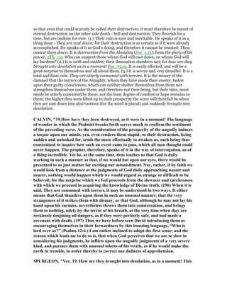 so that even that could scarcely be called their destruction; it must therefore be meant of
eternal destruction on the other side death - hell and destruction. They flourish for a
time, but are undone for ever. (1.) Their ruin is sure and inevitable. He speaks of it as a
thing done - They are cast down; for their destruction is as certain as if it were already
accomplished. He speaks of it as God's doing, and therefore it cannot be resisted: Thou
castest them down. It is destruction from the Almighty (Joe_1:15), from the glory of his
power, 2Th_1:9. Who can support those whom God will cast down, on whom God will
lay burdens? (2.) It is swift and sudden; their damnation slumbers not; for how are they
brought into desolation as in a moment! Psa_73:19. It is easily effected, and will be a
great surprise to themselves and all about them. (3.) It is severe and very dreadful. It is a
total and final ruin: They are utterly consumed with terrors, It is the misery of the
damned that the terrors of the Almighty, whom they have made their enemy, fasten
upon their guilty consciences, which can neither shelter themselves from them nor
strengthen themselves under them; and therefore not their being, but their bliss, must
needs be utterly consumed by them; not the least degree of comfort or hope remains to
them; the higher they were lifted up in their prosperity the sorer will their fall be when
they are cast down into destructions (for the word is plural) and suddenly brought into
desolation.
CALVI , "19.How have they been destroyed, as it were in a moment! The language
of wonder in which the Psalmist breaks forth serves much to confirm the sentiment
of the preceding verse. As the consideration of the prosperity of the ungodly induces
a torpor upon our minds, yea, even renders them stupid; so their destruction, being
sudden and unlooked for, tends the more effectually to awaken us, each being thus
constrained to inquire how such an event came to pass, which all men thought could
never happen. The prophet, therefore, speaks of it in the way of interrogation, as of
a thing incredible. Yet he, at the same time, thus teaches us that God is daily
working in such a manner as that, if we would but open our eyes, there would be
presented to us just matter for exciting our astonishment. ay, rather, if by faith we
would look from a distance at the judgments of God daily approaching nearer and
nearer, nothing would happen which we would regard as strange or difficult to be
believed; for the surprise which we feel proceeds from the slowness and carelessness
with which we proceed in acquiring the knowledge of Divine truth. (196) When it is
said, They are consumed with terrors, it may be understood in two ways. It either
means that God thunders upon them in such an unusual manner, that the very
strangeness of it strikes them with dismay; or that God, although he may not lay his
hand upon his enemies, nevertheless throws them into consternation, and brings
them to nothing, solely by the terror of his breath, at the very time when they are
recklessly despising all dangers, as if they were perfectly safe, and had made a
covenant with death. (197) Thus we have before seen David introducing them as
encouraging themselves in their forwardness by this boasting language, “Who is
lord over us?” (Psalms 12:4.) I am rather inclined to adopt the first sense; and the
reason which leads me to do so is, that when God perceives that we are so slow in
considering his judgments, he inflicts upon the ungodly judgments of a very severe
kind, and pursues them with unusual tokens of his wrath, as if he would make the
earth to tremble, in order thereby to correct our dullness of apprehension.
SPURGEO , "Ver. 19. How are they brought into desolation, as in a moment! This
 