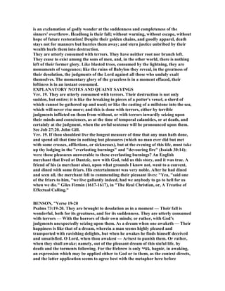 is an exclamation of godly wonder at the suddenness and completeness of the
sinners' overthrow. Headlong is their fall; without warning, without escape, without
hope of future restoration! Despite their golden chains, and goodly apparel, death
stays not for manners but hurries them away; and stern justice unbribed by their
wealth hurls them into destruction.
They are utterly consumed with terrors. They have neither root nor branch left.
They cease to exist among the sons of men, and, in the other world, there is nothing
left of their former glory. Like blasted trees, consumed by the lightning, they are
monuments of vengeance; like the ruins of Babylon they reveal, in the greatness of
their desolation, the judgments of the Lord against all those who unduly exalt
themselves. The momentary glory of the graceless is in a moment effaced, their
loftiness is in an instant consumed.
EXPLA ATORY OTES A D QUAI T SAYI GS
Ver. 19. They are utterly consumed with terrors. Their destruction is not only
sudden, but entire; it is like the breaking in pieces of a potter's vessel, a sherd of
which cannot be gathered up and used; or like the casting of a millstone into the sea,
which will never rise more; and this is done with terrors, either by terrible
judgments inflicted on them from without, or with terrors inwardly seizing upon
their minds and consciences, as at the time of temporal calamities, or at death, and
certainly at the judgment, when the awful sentence will be pronounced upon them.
See Job 27:20. John Gill.
Ver. 19. If thou shouldest live the longest measure of time that any man hath done,
and spend all that time in nothing but pleasures (which no man ever did but met
with some crosses, afflictions, or sicknesses), but at the evening of this life, must take
up thy lodging in the "everlasting burnings" and "devouring fire" (Isaiah 30:14);
were those pleasures answerable to these everlasting burnings? An English
merchant that lived at Dantzic, now with God, told us this story, and it was true. A
friend of his (a merchant also), upon what grounds I know not, went to a convent,
and dined with some friars. His entertainment was very noble. After he had dined
and seen all, the merchant fell to commending their pleasant lives: "Yea, "said one
of the friars to him, "we live gallantly indeed, had we anybody to go to hell for us
when we die." Giles Firmin (1617-1617), in "The Real Christian, or, A Treatise of
Effectual Calling."
BE SO , "Verse 19-20
Psalms 73:19-20. They are brought to desolation as in a moment — Their fall is
wonderful, both for its greatness, and for its suddenness. They are utterly consumed
with terrors — With the horrors of their own minds; or rather, with God’s
judgments unexpectedly seizing upon them. As a dream when one awaketh — Their
happiness is like that of a dream, wherein a man seems highly pleased and
transported with ravishing delights, but when he awakes he finds himself deceived
and unsatisfied. O Lord, when thou awakest — Arisest to punish them. Or rather,
when they shall awake; namely, out of the pleasant dream of this sinful life, by
death and the torments following. For the Hebrew is only ‫,בעיר‬ bagnir, in awaking,
an expression which may be applied either to God or to them, as the context directs,
and the latter application seems to agree best with the metaphor here before
 