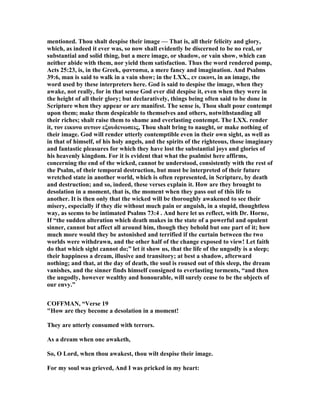 mentioned. Thou shalt despise their image — That is, all their felicity and glory,
which, as indeed it ever was, so now shall evidently be discerned to be no real, or
substantial and solid thing, but a mere image, or shadow, or vain show, which can
neither abide with them, nor yield them satisfaction. Thus the word rendered pomp,
Acts 25:23, is, in the Greek, φαντασια, a mere fancy and imagination. And Psalms
39:6, man is said to walk in a vain show; in the LXX., εν εικονι, in an image, the
word used by these interpreters here. God is said to despise the image, when they
awake, not really, for in that sense God ever did despise it, even when they were in
the height of all their glory; but declaratively, things being often said to be done in
Scripture when they appear or are manifest. The sense is, Thou shalt pour contempt
upon them; make them despicable to themselves and others, notwithstanding all
their riches; shalt raise them to shame and everlasting contempt. The LXX. render
it, τον εικονα αυτων εξουδενωσεις, Thou shalt bring to naught, or make nothing of
their image. God will render utterly contemptible even in their own sight, as well as
in that of himself, of his holy angels, and the spirits of the righteous, those imaginary
and fantastic pleasures for which they have lost the substantial joys and glories of
his heavenly kingdom. For it is evident that what the psalmist here affirms,
concerning the end of the wicked, cannot be understood, consistently with the rest of
the Psalm, of their temporal destruction, but must be interpreted of their future
wretched state in another world, which is often represented, in Scripture, by death
and destruction; and so, indeed, these verses explain it. How are they brought to
desolation in a moment, that is, the moment when they pass out of this life to
another. It is then only that the wicked will be thoroughly awakened to see their
misery, especially if they die without much pain or anguish, in a stupid, thoughtless
way, as seems to be intimated Psalms 73:4 . And here let us reflect, with Dr. Horne,
If “the sudden alteration which death makes in the state of a powerful and opulent
sinner, cannot but affect all around him, though they behold but one part of it; how
much more would they be astonished and terrified if the curtain between the two
worlds were withdrawn, and the other half of the change exposed to view! Let faith
do that which sight cannot do;” let it show us, that the life of the ungodly is a sleep;
their happiness a dream, illusive and transitory; at best a shadow, afterward
nothing; and that, at the day of death, the soul is roused out of this sleep, the dream
vanishes, and the sinner finds himself consigned to everlasting torments, “and then
the ungodly, however wealthy and honourable, will surely cease to be the objects of
our envy.”
COFFMA , “Verse 19
"How are they become a desolation in a moment!
They are utterly consumed with terrors.
As a dream when one awaketh,
So, O Lord, when thou awakest, thou wilt despise their image.
For my soul was grieved, And I was pricked in my heart:
 