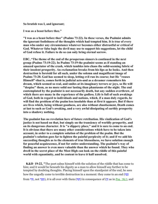 So brutish was I, and ignorant;
I was as a beast before thee."
"I was as a beast before thee" (Psalms 73:22). In these verses, the Psalmist admits
the ignorant foolishness of the thoughts which had tempted him. It is true of every
man who under any circumstance whatever becomes either distrustful or critical of
God. Whatever false logic the devil may use to support his suggestions, let the child
of God refuse it. Failure to do so can only bring eternal sorrow.
EBC, “The theme of the end of the prosperous sinners is continued in the next
group (Psalms 73:19-22). In Psalms 73:19 the psalmist seems as if standing an
amazed spectator of the crash, which tumbles into chaos the solid-seeming fabric of
their insolent prosperity. An exclamation breaks from his lips as he looks. And then
destruction is foretold for all such, under the solemn and magnificent image of
Psalms 73:20. God has seemed to sleep, letting evil run its course; but He "rouses
Himself"-that is, comes forth in judicial acts-and as a dreamer remembers his
dream, which seemed so real, and smiles at its imaginary terrors or joys, so He will
"despise" them, as no more solid nor lasting than phantasms of the night. The end
contemplated by the psalmist is not necessarily death, but any sudden overthrow, of
which there are many in the experience of the godless. Life is full of such awakings
of God, both in regard to individuals and nations, which, if a man duly regards, he
will find the problem of the psalm less insoluble than at first it appears. But if there
are lives which, being without goodness, are also without chastisement, Death comes
at last to such as God’s awaking, and a very awful dissipating of earthly prosperity
into a shadowy nothing.
The psalmist has no revelation here of future retribution. His vindication of God’s
justice is not based on that, but simply on the transiency of worldly prosperity, and
on its dangerous character. It is "a slippery place," and it is sure to come to an end.
It is obvious that there are many other considerations which have to be taken into
account, in order to a complete solution of the problem of the psalm. But the
psalmist’s solution goes far to lighten the painful perplexity of it; and if we add his
succeeding thoughts as to the elements of true blessedness, we have solution enough
for peaceful acquiescence, if not for entire understanding. The psalmist’s way of
finding an answer is even more valuable than the answer which he found. They who
dwell in the secret place of the Most High can look on the riddle of this painful
world with equanimity, and be content to leave it half unsolved.
K&D 19-22, "The poet calms himself with the solution of the riddle that has come to
him; and it would be beneath his dignity as a man to allow himself any further to be
tempted by doubting thoughts. Placing himself upon the standpoint of the end, he sees
how the ungodly come to terrible destruction in a moment: they come to an end (‫ֽפוּ‬ ָ‫ס‬
from ‫,סוּף‬ not ‫ה‬ ָ‫פ‬ ָ‫,)ס‬ it is all over with them (‫וּ‬ ַ ) in consequence of (‫ן‬ ִ‫מ‬ as in Psa_76:7, and
 