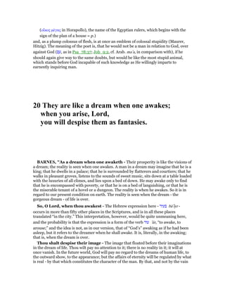 (οᅼκος µέγας in Horapollo), the name of the Egyptian rulers, which begins with the
sign of the plan of a house = p.)
and, as a plump colossus of flesh, is at once an emblem of colossal stupidity (Maurer,
Hitzig). The meaning of the poet is, that he would not be a man in relation to God, over
against God (‫ם‬ ִ‫,ע‬ as in Psa_78:37; Job_9:2, cf. Arab. ma‛a, in comparison with), if he
should again give way to the same doubts, but would be like the most stupid animal,
which stands before God incapable of such knowledge as He willingly imparts to
earnestly inquiring man.
20 They are like a dream when one awakes;
when you arise, Lord,
you will despise them as fantasies.
BAR ES, "As a dream when one awaketh - Their prosperity is like the visions of
a dream; the reality is seen when one awakes. A man in a dream may imagine that he is a
king; that he dwells in a palace; that he is surrounded by flatterers and courtiers; that he
walks in pleasant groves, listens to the sounds of sweet music, sits down at a table loaded
with the luxuries of all climes, and lies upon a bed of down. He may awake only to find
that he is encompassed with poverty, or that he is on a bed of languishing, or that he is
the miserable tenant of a hovel or a dungeon. The reality is when he awakes. So it is in
regard to our present condition on earth. The reality is seen when the dream - the
gorgeous dream - of life is over.
So, O Lord, when thou awakest - The Hebrew expression here - ‫בעיר‬ bā‛ıyr -
occurs in more than fifty other places in the Scriptures, and is in all these places
translated “in the city.” This interpretation, however, would be quite unmeaning here,
and the probability is that the expression is a form of the verb ‫עור‬ ‛ûr, “to awake, to
arouse;” and the idea is not, as in our version, that of “God’s” awaking as if he had been
asleep, but it refers to the dreamer when he shall awake. It is, literally, in the awaking;
that is, when the dream is over.
Thou shalt despise their image - The image that floated before their imaginations
in the dream of life. Thou wilt pay no attention to it; there is no reality in it; it will at
once vanish. In the future world, God will pay no regard to the dreams of human life, to
the outward show, to the appearance; but the affairs of eternity will be regulated by what
is real - by that which constitutes the character of the man. By that, and not by the vain
 