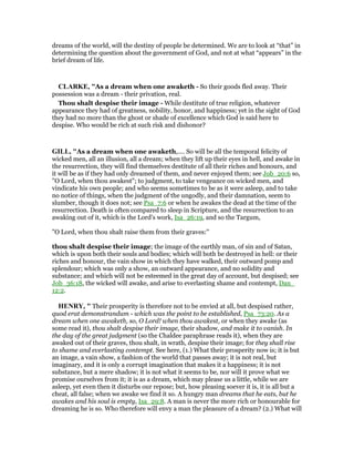 dreams of the world, will the destiny of people be determined. We are to look at “that” in
determining the question about the government of God, and not at what “appears” in the
brief dream of life.
CLARKE, "As a dream when one awaketh - So their goods fled away. Their
possession was a dream - their privation, real.
Thou shalt despise their image - While destitute of true religion, whatever
appearance they had of greatness, nobility, honor, and happiness; yet in the sight of God
they had no more than the ghost or shade of excellence which God is said here to
despise. Who would be rich at such risk and dishonor?
GILL, "As a dream when one awaketh,.... So will be all the temporal felicity of
wicked men, all an illusion, all a dream; when they lift up their eyes in hell, and awake in
the resurrection, they will find themselves destitute of all their riches and honours, and
it will be as if they had only dreamed of them, and never enjoyed them; see Job_20:6 so,
"O Lord, when thou awakest"; to judgment, to take vengeance on wicked men, and
vindicate his own people; and who seems sometimes to be as it were asleep, and to take
no notice of things, when the judgment of the ungodly, and their damnation, seem to
slumber, though it does not; see Psa_7:6 or when he awakes the dead at the time of the
resurrection. Death is often compared to sleep in Scripture, and the resurrection to an
awaking out of it, which is the Lord's work, Isa_26:19, and so the Targum,
"O Lord, when thou shalt raise them from their graves:''
thou shalt despise their image; the image of the earthly man, of sin and of Satan,
which is upon both their souls and bodies; which will both be destroyed in hell: or their
riches and honour, the vain show in which they have walked, their outward pomp and
splendour; which was only a show, an outward appearance, and no solidity and
substance; and which will not be esteemed in the great day of account, but despised; see
Job_36:18, the wicked will awake, and arise to everlasting shame and contempt, Dan_
12:2.
HE RY, " Their prosperity is therefore not to be envied at all, but despised rather,
quod erat demonstrandum - which was the point to be established, Psa_73:20. As a
dream when one awaketh, so, O Lord! when thou awakest, or when they awake (as
some read it), thou shalt despise their image, their shadow, and make it to vanish. In
the day of the great judgment (so the Chaldee paraphrase reads it), when they are
awaked out of their graves, thou shalt, in wrath, despise their image; for they shall rise
to shame and everlasting contempt. See here, (1.) What their prosperity now is; it is but
an image, a vain show, a fashion of the world that passes away; it is not real, but
imaginary, and it is only a corrupt imagination that makes it a happiness; it is not
substance, but a mere shadow; it is not what it seems to be, nor will it prove what we
promise ourselves from it; it is as a dream, which may please us a little, while we are
asleep, yet even then it disturbs our repose; but, how pleasing soever it is, it is all but a
cheat, all false; when we awake we find it so. A hungry man dreams that he eats, but he
awakes and his soul is empty, Isa_29:8. A man is never the more rich or honourable for
dreaming he is so. Who therefore will envy a man the pleasure of a dream? (2.) What will
 