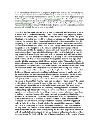 be the issue of it; God will awake to judgment, to plead his own and his people's injured
cause; they shall be made to awake out of the sleep of their carnal security, and then God
shall despise their image; he shall make it appear to all the world how despicable it is; so
that the righteous shall laugh at them, Psa_52:6, Psa_52:7. How did God despise that
rich man's image when he said, Thou fool, this night thy soul shall be required of thee!
Luk_12:19, Luk_12:20. We ought to be of God's mind, for his judgment is according to
truth, and not to admire and envy that which he despises and will despise; for, sooner or
later, he will bring all the world to be of his mind.
CALVI , "20.As it were a dream after a man is awakened. This similitude is often
to be met with in the Sacred Writings. Thus, Isaiah, (Isaiah 29:7,) speaking of the
enemies of the Church, says, “They shall be as a dream of a night vision.” To quote
other texts of a similar kind would be tedious and unnecessary labor. In the passage
before us the metaphor is very appropriate. How is it to be accounted for, that the
prosperity of the wicked is regarded with so much wonder, but because our minds
have been lulled into a deep sleep? and, in short, the pictures which we draw in our
imaginations of the happiness of the wicked, and of the desirableness of their
condition, are just like the imaginary kingdoms which we construct in our dreams
when we are asleep. Those who, being illuminated by the Word of God, are awake,
may indeed be in some degree impressed with the splendor with which the wicked
are invested; but they are not so dazzled by it as thereby to have their wonder very
much excited; for they are prevented from feeling in this manner by a light of an
opposite kind far surpassing it in brilliancy and attraction. The prophet, therefore,
commands us to awake, that we may perceive that all which we gaze at in this world
is nothing else than pure vanity; even as he himself, now returning to his right mind,
acknowledges that he had before been only dreaming and raving. The reason is
added, because God will make their image to be despised, or render it contemptible.
By the word image some understand the soul of man, because it was formed after
the image of God. But in my opinion, this exposition is unsuitable; for the prophet
simply derides the outward pomp or show (198) which dazzles the eyes of men,
while yet it vanishes away in an instant. We have met with a similar form of
expression in Psalms 39:6, “Surely every man passeth away in an image,” the import
of which is, Surely every man flows away like water that has no solidity, or rather
like the image reflected in the mirror which has no substance. The word image,
then, in this passage means what we commonly term appearance, or outward show;
and thus the prophet indirectly rebukes the error into which we fall, when we
regard as real and substantial those things which are merely phantoms created out
of nothing by our imaginations. The word ‫,בעיר‬ bair, properly signifies in the city.
(199) But as this would be a rigid form of expression, it has been judiciously thought
by many that the word is curtailed of a letter, and that it is the same as ‫,בהעיר‬
bahair; an opinion which is also supported from the point kamets being placed
under ‫,ב‬ beth. According to this view it is to be translated in awakening, that is,
after these dreams which deceive us shall have passed away. And that takes place
not only when God restores to some measure of order matters which before were
involved in confusion, but also when dispelling the darkness he gladdens our minds
with a friendly light. We never, it is true, see things so well adjusted in the world as
we would desire; for God, with the view of keeping us always in the exercise of hope,
 