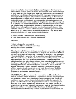 delays the perfection of our state to the final day of judgment. But whenever he
stretches forth his hand against the wicked, he causes us to see as it were some rays
of the break of day, that the darkness, thickening too much, may not lull us asleep,
and affect us with dullness of understanding. (200) Some apply this expression, in
awaking, to the last judgment, (201) as if David intended to say, In this world the
wicked abound in riches and power, and this confusion, which is as it were a dark
night, will continue until God shall raise the dead. I certainly admit that this is a
profitable doctrine; but it is not taught us in this place, the scope of the passage not
at all agreeing with such an interpretation. If any prefer reading in the city —in the
city thou wilt make their image to be despised, — the meaning will be, that when
God is pleased to bring into contempt the transitory beauty and vain show of the
wicked, it will not be a secret or hidden vengeance, but will be quite manifest and
known to all, as if it were done in the public market place of a city. But the word
awaking suits better, as it is put in opposition to dreaming.
“Like the dream of a man beginning to wake publicly,
O Lord! thou renderest their vain show contemptible.”
The latter: —
“Like to a dream after one awaketh,
So wilt thou, O Jehovah! when thou risest up,
Destroy their shadowy grandeur.”
The original word, ‫צלם‬ tselem, for image, means likeness, corporeal or incorporeal;
and it agrees with ‫,צל‬ tsel, a shade, because an image is, as if the shade or shadow of
the body. See Bythner on Psalms 39:6. “It seems to be taken here,” says Hammond,
“for that which hath a fantastical only in opposition to a real substantial being.”
“The Hebrew term,” says Walford, “means an unsubstantial appearance, splendid
while it continues, but which in an instant disappears.” The prosperity which
wicked men for a time enjoy, their greatness, riches, honor, and happiness, however
dazzling and imposing, is thus nothing more than an image or shadow of prosperity,
an empty phantom; and within a short period it ceases to be even so much as a
shadow, it absolutely vanishes and comes to nothing, convincing the good but
afflicted man, to whom it seemed to involve in doubt the rectitude of the Divine
government, what is its real character, and that it should never occasion any
perplexity to the student of Divine Providence.
SPURGEO , "Ver. 20. As a dream when one awaketh; so, O Lord, when thou
awakest, thou shalt despise their image. They owe their existence and prosperity to
the forbearance of God, which the psalmist compares to a sleep; but as a dream
vanishes so soon as a man awakes, so the instant the Lord begins to exercise his
justice and call men before him, the pomp and prosperity of proud transgressors
shall melt away. When God awakes to judgment, they who despise him shall be
despised; they are already "such stuff as dreams are made of, "but then the baseless
fabric shall not leave a wreck behind. Let them flaunt the little hour, poor
unsubstantial sons of dreams; they will soon be gone; when the day breaketh, and
 