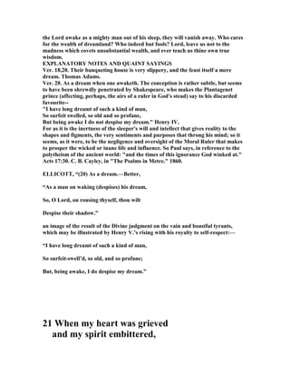 the Lord awake as a mighty man out of his sleep, they will vanish away. Who cares
for the wealth of dreamland? Who indeed but fools? Lord, leave us not to the
madness which covets unsubstantial wealth, and ever teach us thine own true
wisdom.
EXPLA ATORY OTES A D QUAI T SAYI GS
Ver. 18,20. Their banqueting house is very slippery, and the feast itself a mere
dream. Thomas Adams.
Ver. 20. As a dream when one awaketh. The conception is rather subtle, but seems
to have been shrewdly penetrated by Shakespeare, who makes the Plantagenet
prince (affecting, perhaps, the airs of a ruler in God's stead) say to his discarded
favourite--
"I have long dreamt of such a kind of man,
So surfeit swelled, so old and so profane,
But being awake I do not despise my dream." Henry IV.
For as it is the inertness of the sleeper's will and intellect that gives reality to the
shapes and figments, the very sentiments and purposes that throng his mind; so it
seems, as it were, to be the negligence and oversight of the Moral Ruler that makes
to prosper the wicked or inane life and influence. So Paul says, in reference to the
polytheism of the ancient world: "and the times of this ignorance God winked at."
Acts 17:30. C. B. Cayley, in "The Psalms in Metre." 1860.
ELLICOTT, “(20) As a dream.—Better,
“As a man on waking (despises) his dream,
So, O Lord, on rousing thyself, thou wilt
Despise their shadow.”
an image of the result of the Divine judgment on the vain and boastful tyrants,
which may be illustrated by Henry V.’s rising with his royalty to self-respect:—
“I have long dreamt of such a kind of man,
So surfeit-swell’d, so old, and so profane;
But, being awake, I do despise my dream.”
21 When my heart was grieved
and my spirit embittered,
 
