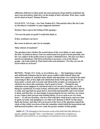 afflictions shall turn to their good; the most poisonous drugs shall be medicinal; the
most cross providence shall carry on the design of their salvation. Who, then, would
not be clean on heart? Thomas Watson.
ELLICOTT, "(1) Truly.—See ote, Psalms 62:2. This particle often, like the Latin
at, introduces a rejoinder to some supposed statement.
Dryden’s lines express the feeling of this opening—
“Yet sure the gods are good! I would fain think so,
If they would give me leave!
But virtue in distress, and vice in triumph,
Make atheists of mankind.”
The question arises whether the second clause of the verse limits, or only repeats,
the first. o doubt in theory God was understood to be good to Israel generally, but
the very subject of the psalm seems to require a limitation here. The poet sees that a
moral correspondence with their profession is necessary, even in the chosen
people—the truth which St. Paul stated with such insistance, “For they are not all
Israel which are of Israel.”
BE SO , "Psalms 73:1. Truly, or nevertheless, &c. — The beginning is abrupt,
and sufficiently intimates that he had a great conflict within himself about the
matter here spoken of, and that many doubts and objections were raised in his mind
concerning it. But, at last, light and satisfaction broke forth upon him, like the sun
from under a cloud, and overcame and silenced his scruples, in consequence of
which he lays down this conclusion. God is good to Israel — Though he may
sometimes seem negligent of, and harsh and severe toward, his people; yet, if all
things be considered, it is most certain, and hereafter will be made manifest, that he
is really and superlatively good, that is, most kind and bountiful, and a true friend
to them, and that they are most happy in possessing his favour, and have no reason
to envy sinners their present and seeming felicity. Even to such as are of a clean
heart — To all true Israelites, who love God with their whole hearts, and serve him
in spirit, in truth, and uprightness: see John 4:23; Romans 2:28-29. So this clause
limits the former, and takes off a great part of the force of the objection, indeed the
whole of that which was drawn from the calamities which befell the hypocritical and
half-hearted Israelites, who were vastly the greater number of that people.
K&D 1-2, " ְ‫ך‬ፍ, belonging to the favourite words of the faith that bids defiance to
assault, signifies originally “thus = not otherwise,” and therefore combines an
affirmative and restrictive, or, according to circumstances, even an adversative
 