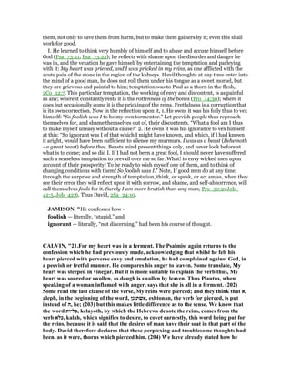 them, not only to save them from harm, but to make them gainers by it; even this shall
work for good.
I. He learned to think very humbly of himself and to abase and accuse himself before
God (Psa_73:21, Psa_73:22); he reflects with shame upon the disorder and danger he
was in, and the vexation he gave himself by entertaining the temptation and parleying
with it: My heart was grieved, and I was pricked in my reins, as one afflicted with the
acute pain of the stone in the region of the kidneys. If evil thoughts at any time enter into
the mind of a good man, he does not roll them under his tongue as a sweet morsel, but
they are grievous and painful to him; temptation was to Paul as a thorn in the flesh,
2Co_12:7. This particular temptation, the working of envy and discontent, is as painful
as any; where it constantly rests it is the rottenness of the bones (Pro_14:30); where it
does but occasionally come it is the pricking of the reins. Fretfulness is a corruption that
is its own correction. Now in the reflection upon it, 1. He owns it was his folly thus to vex
himself: “So foolish was I to be my own tormentor.” Let peevish people thus reproach
themselves for, and shame themselves out of, their discontents. “What a fool am I thus
to make myself uneasy without a cause?” 2. He owns it was his ignorance to vex himself
at this: “So ignorant was I of that which I might have known, and which, if I had known
it aright, would have been sufficient to silence my murmurs. I was as a beast (Behemoth
- a great beast) before thee. Beasts mind present things only, and never look before at
what is to come; and so did I. If I had not been a great fool, I should never have suffered
such a senseless temptation to prevail over me so far. What! to envy wicked men upon
account of their prosperity! To be ready to wish myself one of them, and to think of
changing conditions with them! So foolish was I.” Note, If good men do at any time,
through the surprise and strength of temptation, think, or speak, or act amiss, when they
see their error they will reflect upon it with sorrow, and shame, and self-abhorrence, will
call themselves fools for it. Surely I am more brutish than any man, Pro_30:2; Job_
42:5, Job_42:6. Thus David, 2Sa_24:10.
JAMISO , "He confesses how -
foolish — literally, “stupid,” and
ignorant — literally, “not discerning,” had been his course of thought.
CALVI , "21.For my heart was in a ferment. The Psalmist again returns to the
confession which he had previously made, acknowledging that whilst he felt his
heart pierced with perverse envy and emulation, he had complained against God, in
a peevish or fretful manner. He compares his anger to leaven. Some translate, My
heart was steeped in vinegar. But it is more suitable to explain the verb thus, My
heart was soured or swollen, as dough is swollen by leaven. Thus Plautus, when
speaking of a woman inflamed with anger, says that she is all in a ferment. (202)
Some read the last clause of the verse, My reins were pierced; and they think that ‫,א‬
aleph, in the beginning of the word, ‫,אשתונן‬ eshtonan, the verb for pierced, is put
instead of ‫,ה‬ he; (203) but this makes little difference as to the sense. We know that
the word ‫,כליות‬ kelayoth, by which the Hebrews denote the reins, comes from the
verb ‫,כלא‬ kalah, which signifies to desire, to covet earnestly, this word being put for
the reins, because it is said that the desires of man have their seat in that part of the
body. David therefore declares that these perplexing and troublesome thoughts had
been, as it were, thorns which pierced him. (204) We have already stated how he
 