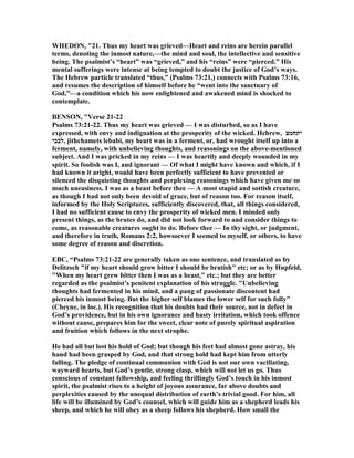 WHEDO , "21. Thus my heart was grieved—Heart and reins are herein parallel
terms, denoting the inmost nature,—the mind and soul, the intellective and sensitive
being. The psalmist’s “heart” was “grieved,” and his “reins” were “pierced.” His
mental sufferings were intense at being tempted to doubt the justice of God’s ways.
The Hebrew particle translated “thus,” (Psalms 73:21,) connects with Psalms 73:16,
and resumes the description of himself before he “went into the sanctuary of
God,”—a condition which his now enlightened and awakened mind is shocked to
contemplate.
BE SO , "Verse 21-22
Psalms 73:21-22. Thus my heart was grieved — I was disturbed, so as I have
expressed, with envy and indignation at the prosperity of the wicked. Hebrew, ‫יתחמצ‬
‫,לבבי‬ jithchamets lebabi, my heart was in a ferment, or, had wrought itself up into a
ferment, namely, with unbelieving thoughts, and reasonings on the above-mentioned
subject. And I was pricked in my reins — I was heartily and deeply wounded in my
spirit. So foolish was I, and ignorant — Of what I might have known and which, if I
had known it aright, would have been perfectly sufficient to have prevented or
silenced the disquieting thoughts and perplexing reasonings which have given me so
much uneasiness. I was as a beast before thee — A most stupid and sottish creature,
as though I had not only been devoid of grace, but of reason too. For reason itself,
informed by the Holy Scriptures, sufficiently discovered, that, all things considered,
I had no sufficient cause to envy the prosperity of wicked men. I minded only
present things, as the brutes do, and did not look forward to and consider things to
come, as reasonable creatures ought to do. Before thee — In thy sight, or judgment,
and therefore in truth, Romans 2:2, howsoever I seemed to myself, or others, to have
some degree of reason and discretion.
EBC, “Psalms 73:21-22 are generally taken as one sentence, and translated as by
Delitzsch "if my heart should grow bitter I should be brutish" etc; or as by Hupfeld,
"When my heart grew bitter then I was as a beast," etc.; but they are better
regarded as the psalmist’s penitent explanation of his struggle. "Unbelieving
thoughts had fermented in his mind, and a pang of passionate discontent had
pierced his inmost being. But the higher self blames the lower self for such folly"
(Cheyne, in loc.). His recognition that his doubts had their source, not in defect in
God’s providence, but in his own ignorance and hasty irritation, which took offence
without cause, prepares him for the sweet, clear note of purely spiritual aspiration
and fruition which follows in the next strophe.
He had all but lost his hold of God; but though his feet had almost gone astray, his
hand had been grasped by God, and that strong hold had kept him from utterly
falling. The pledge of continual communion with God is not our own vacillating,
wayward hearts, but God’s gentle, strong clasp, which will not let us go. Thus
conscious of constant fellowship, and feeling thrillingly God’s touch in his inmost
spirit, the psalmist rises to a height of joyous assurance, far above doubts and
perplexities caused by the unequal distribution of earth’s trivial good. For him, all
life will be illumined by God’s counsel, which will guide him as a shepherd leads his
sheep, and which he will obey as a sheep follows his shepherd. How small the
 