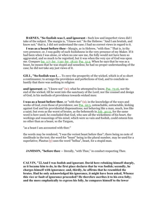 BAR ES, "So foolish was I, and ignorant - Such low and imperfect views did I
take of the subject. The margin is, “I knew not.” So the Hebrew: “And I am brutish, and
know not;” that is, I did not understand the case; I had no correct views in regard to it.
I was as a beast before thee - Margin, as in Hebrew, “with thee.” That is, in thy
very presence; or, I was guilty of such foolishness in the very presence of my Maker. If it
had been when I was alone, or when no one saw me, the folly would not have been so
aggravated, and so much to be regretted, but it was when the very eye of God was upon
me. Compare Isa_1:7; Jer_7:30; Jer_18:10; Psa_51:4. When he says that he was as a
beast, he means that he was stupid and senseless; he had no proper understanding of the
case; he did not take any just views of it.
GILL, "So foolish was I,.... To envy the prosperity of the wicked, which is of so short
a continuance; to arraign the providence and perfections of God, and to conclude so
hastily that there was nothing in religion:
and ignorant; or, "I knew not" (w); what he attempted to know, Psa_73:16, nor the
end of the wicked, till he went into the sanctuary of the Lord; nor the counsel and design
of God, in his methods of providence towards wicked men:
I was as a beast before thee, or "with thee" (x); in the knowledge of the ways and
works of God, even those of providence; see Psa_92:5, unteachable, untractable, kicking
against God and his providential dispensations; not behaving like a man, much, less like
a saint; but even as the worst of brutes, as the behemoth in Job_40:15, for the same
word is here used; he concluded that God, who saw all the wickedness of his heart, the
workings and reasonings of his mind, which were so vain and foolish, could esteem him
no other than as a beast; so the Targum,
"as a beast I am accounted with thee:''
the words may be rendered, "I was the veriest beast before thee"; there being no note of
similitude in the text; the word for "beast" being in the plural number, may be used for a
superlative; Plautus (y) uses the word "bellua", beast, for a stupid man.
JAMISO , "before thee — literally, “with Thee,” in conduct respecting Thee.
CALVI , "22.And I was foolish and ignorant. David here rebuking himself sharply,
as it became him to do, in the first place declares that he was foolish; secondly, he
charges himself with ignorance; and, thirdly, he affirms that he resembled the
brutes. Had he only acknowledged his ignorance, it might have been asked, Whence
this vice or fault of ignorance proceeded? He therefore ascribes it to his own folly;
and the more emphatically to express his folly, he compares himself to the lower
 