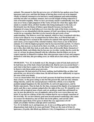 animals. The amount is, that the perverse envy of which he has spoken arose from
ignorance and error, and that the blame of having thus erred was to be imputed
wholly to himself, inasmuch as he had lost a sound judgment and understanding,
and that not after an ordinary manner, but even the length of being reduced to a
state of brutish stupidity. What we have previously stated is undoubtedly true, that
men never form a right judgment of the works of God; for when they apply their
minds to consider them, all their faculties fail, being inadequate to the task; yet
David justly lays the blame of failure upon himself, because, having lost the
judgment of a man, he had fallen as it were into the rank of the brute creatures.
Whenever we are dissatisfied with the manner of God’s providence in governing the
world, let us remember that this is to be traced to the perversity of our
understanding. The Hebrew word ‫,עמך‬ immach, which we have translated with thee,
is here to be taken by way of comparison for before thee; as if David had said, —
Lord, although I have seemed in this world to be endued with superior judgment
and reason, yet in respect of thy celestial wisdom, I have been as one of the lower
animals. It is with the highest propriety that he has inserted this particle. To what is
it owing, that men are so deceived by their own folly, as we find them to be, if it is
not to this, that while they look at each other, they all inwardly flatter themselves?
Among the blind, each thinks that he has one eye, in other words, that he excels the
rest; or, at least, he pleases himself with the reflection, that his fellows are in no
respect superior to himself in wisdom. But when persons come to God, and compare
themselves with him, this prevailing error, in which all are fast asleep, can find no
place.
SPURGEO , "Ver. 22. So foolish was I. He, though a saint of God, had acted as if
he had been one of the fools whom God abhorreth. Had he not even envied them? --
and what is that but to aspire to be like them? The wisest of men have enough folly
in them to ruin them unless grace prevents.
And ignorant. He had acted as if he knew nothing, had babbled like an idiot, had
uttered the very drivel of a witless loon. He did not know how sufficiently to express
his sense of his own fatuity.
I was as a beast before thee. Even in God's presence he had been brutish, and worse
than a beast. As the grass eating ox has but this present life, and can only estimate
things thereby, and by the sensual pleasure which they afford, even so had the
psalmist judged happiness by this mortal life, by outward appearances, and by
fleshly enjoyments. Thus he had, for the time, renounced the dignity of an immortal
spirit, and, like a mere animal, judged after the sight of the eyes. We should be very
loath to call an inspired man a beast, and yet, penitence made him call himself so;
nay, he uses the plural, by way of emphasis, and as if he were worse than any one
beast. It was but an evidence of his true wisdom that he was so deeply conscious of
his own folly. We see how bitterly good men bewail mental wanderings; they make
no excuses for themselves, but set their sins in the pillory, and cast the vilest
reproaches upon them. O for grace to detest the very appearance of evil!
EXPLA ATORY OTES A D QUAI T SAYI GS
Ver. 22. So foolish was I, and ignorant, etc. Is not a cavilling spirit at the Lord's
dispensations bad, both in its roots and fruits? What are the roots of it but (1)
ignorance; (2) pride, this lifteth up (Hebrews 2:4); (3) impatience, or want of waiting
 