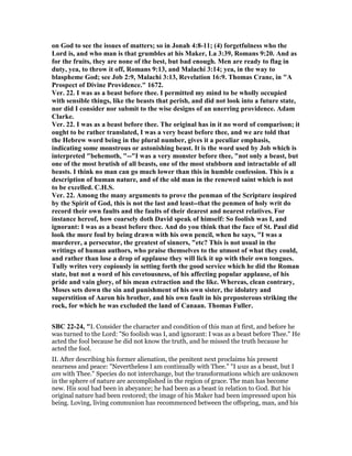 on God to see the issues of matters; so in Jonah 4:8-11; (4) forgetfulness who the
Lord is, and who man is that grumbles at his Maker, La 3:39, Romans 9:20. And as
for the fruits, they are none of the best, but bad enough. Men are ready to flag in
duty, yea, to throw it off, Romans 9:13, and Malachi 3:14; yea, in the way to
blaspheme God; see Job 2:9, Malachi 3:13, Revelation 16:9. Thomas Crane, in "A
Prospect of Divine Providence." 1672.
Ver. 22. I was as a beast before thee. I permitted my mind to be wholly occupied
with sensible things, like the beasts that perish, and did not look into a future state,
nor did I consider nor submit to the wise designs of an unerring providence. Adam
Clarke.
Ver. 22. I was as a beast before thee. The original has in it no word of comparison; it
ought to be rather translated, I was a very beast before thee, and we are told that
the Hebrew word being in the plural number, gives it a peculiar emphasis,
indicating some monstrous or astonishing beast. It is the word used by Job which is
interpreted "behemoth, "--"I was a very monster before thee, "not only a beast, but
one of the most brutish of all beasts, one of the most stubborn and intractable of all
beasts. I think no man can go much lower than this in humble confession. This is a
description of human nature, and of the old man in the renewed saint which is not
to be excelled. C.H.S.
Ver. 22. Among the many arguments to prove the penman of the Scripture inspired
by the Spirit of God, this is not the last and least--that the penmen of holy writ do
record their own faults and the faults of their dearest and nearest relatives. For
instance hereof, how coarsely doth David speak of himself: So foolish was I, and
ignorant: I was as a beast before thee. And do you think that the face of St. Paul did
look the more foul by being drawn with his own pencil, when he says, "I was a
murderer, a persecutor, the greatest of sinners, "etc? This is not usual in the
writings of human authors, who praise themselves to the utmost of what they could,
and rather than lose a drop of applause they will lick it up with their own tongues.
Tully writes very copiously in setting forth the good service which he did the Roman
state, but not a word of his covetousness, of his affecting popular applause, of his
pride and vain glory, of his mean extraction and the like. Whereas, clean contrary,
Moses sets down the sin and punishment of his own sister, the idolatry and
superstition of Aaron his brother, and his own fault in his preposterous striking the
rock, for which he was excluded the land of Canaan. Thomas Fuller.
SBC 22-24, "I. Consider the character and condition of this man at first, and before he
was turned to the Lord: "So foolish was I, and ignorant: I was as a beast before Thee." He
acted the fool because he did not know the truth, and he missed the truth because he
acted the fool.
II. After describing his former alienation, the penitent next proclaims his present
nearness and peace: "Nevertheless I am continually with Thee." "I was as a beast, but I
am with Thee." Species do not interchange, but the transformations which are unknown
in the sphere of nature are accomplished in the region of grace. The man has become
new. His soul had been in abeyance; he had been as a beast in relation to God. But his
original nature had been restored; the image of his Maker had been impressed upon his
being. Loving, living communion has recommenced between the offspring, man, and his
 