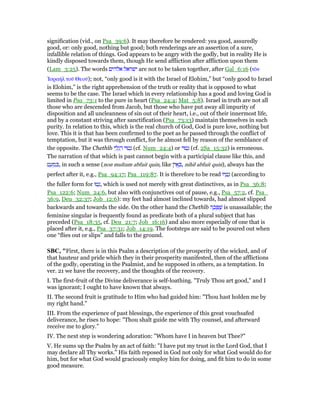 signification (vid., on Psa_39:6). It may therefore be rendered: yea good, assuredly
good, or: only good, nothing but good; both renderings are an assertion of a sure,
infallible relation of things. God appears to be angry with the godly, but in reality He is
kindly disposed towards them, though He send affliction after affliction upon them
(Lam_3:25). The words ‫אלהים‬ ‫ישראל‬ are not to be taken together, after Gal_6:16 (τᆵν
ᅾσραήλ τοሞ Θεοሞ); not, “only good is it with the Israel of Elohim,” but “only good to Israel
is Elohim,” is the right apprehension of the truth or reality that is opposed to what
seems to be the case. The Israel which in every relationship has a good and loving God is
limited in Psa_73:1 to the pure in heart (Psa_24:4; Mat_5:8). Israel in truth are not all
those who are descended from Jacob, but those who have put away all impurity of
disposition and all uncleanness of sin out of their heart, i.e., out of their innermost life,
and by a constant striving after sanctification (Psa_73:13) maintain themselves in such
purity. In relation to this, which is the real church of God, God is pure love, nothing but
love. This it is that has been confirmed to the poet as he passed through the conflict of
temptation, but it was through conflict, for he almost fell by reason of the semblance of
the opposite. The Chethîb ‫י‬ ַ‫ל‬ְ‫ג‬ ַ‫ר‬ ‫טוּי‬ְ‫נ‬ (cf. Num_24:4) or ‫טוּי‬ְ‫נ‬ (cf. 2Sa_15:32) is erroneous.
The narration of that which is past cannot begin with a participial clause like this, and
‫ט‬ ַ‫ע‬ ְ‫מ‬ ִⅴ, in such a sense (non multum abfuit quin, like ‫ן‬ִ‫י‬ፍ ְⅴ, nihil abfuit quin), always has the
perfect after it, e.g., Psa_94:17; Psa_119:87. It is therefore to be read ‫יוּ‬ ָ‫ט‬ָ‫נ‬ (according to
the fuller form for ‫טוּ‬ָ‫,נ‬ which is used not merely with great distinctives, as in Psa_36:8;
Psa_122:6; Num_24:6, but also with conjunctives out of pause, e.g., Psa_57:2, cf. Psa_
36:9, Deu_32:37; Job_12:6): my feet had almost inclined towards, had almost slipped
backwards and towards the side. On the other hand the Chethîb ‫ה‬ ָ‫כ‬ ְ ֻ‫שׁ‬ is unassailable; the
feminine singular is frequently found as predicate both of a plural subject that has
preceded (Psa_18:35, cf. Deu_21:7; Job_16:16) and also more especially of one that is
placed after it, e.g., Psa_37:31; Job_14:19. The footsteps are said to be poured out when
one “flies out or slips” and falls to the ground.
SBC, "First, there is in this Psalm a description of the prosperity of the wicked, and of
that hauteur and pride which they in their prosperity manifested, then of the afflictions
of the godly, operating in the Psalmist, and he supposed in others, as a temptation. In
ver. 21 we have the recovery, and the thoughts of the recovery.
I. The first-fruit of the Divine deliverance is self-loathing. "Truly Thou art good," and I
was ignorant; I ought to have known that always.
II. The second fruit is gratitude to Him who had guided him: "Thou hast holden me by
my right hand."
III. From the experience of past blessings, the experience of this great vouchsafed
deliverance, he rises to hope: "Thou shalt guide me with Thy counsel, and afterward
receive me to glory."
IV. The next step is wondering adoration: "Whom have I in heaven but Thee?"
V. He sums up the Psalm by an act of faith: "I have put my trust in the Lord God, that I
may declare all Thy works." His faith reposed in God not only for what God would do for
him, but for what God would graciously employ him for doing, and fit him to do in some
good measure.
 