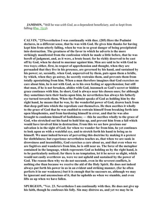JAMISO , "Still he was with God, as a dependent beneficiary, and so kept from
falling (Psa_73:2).
CALVI , "23 evertheless I was continually with thee. (205) Here the Psalmist
declares, in a different sense, that he was with God. He gives him thanks for having
kept him from utterly falling, when he was in so great danger of being precipitated
into destruction. The greatness of the favor to which he adverts is the more
strikingly manifested from the confession which he made a little before, that he was
bereft of judgment, and, as it were, a brute beast; for he richly deserved to be cast
off by God, when he dared to murmur against him. Men are said to be with God in
two ways; either, first, in respect of apprehension and thought, when they are
persuaded that they live in his presence, are governed by his hand, and sustained by
his power; or, secondly, when God, unperceived by them, puts upon them a bridle,
by which, when they go astray, he secretly restrains them, and prevents them from
totally apostatising from him. When a man therefore imagines that God exercises no
care about him, he is not with God, as to his own feeling or apprehension; but still
that man, if he is not forsaken, abides with God, inasmuch as God’s secret or hidden
grace continues with him. In short, God is always near his chosen ones; for although
they sometimes turn their backs upon him, he nevertheless has always his fatherly
eye turned towards them. When the Psalmist speaks of God as holding him by the
right hand, he means that he was, by the wonderful power of God, drawn back from
that deep gulf into which the reprobate cast themselves. He then ascribes it wholly
to the grace of God that he was enabled to restrain himself from breaking forth into
open blasphemies, and from hardening himself in error, and that he was also
brought to condemn himself of foolishness; — this he ascribes wholly to the grace of
God, who stretched out his hand to hold him up, and prevent him from a fall which
would have involved him in destruction. From this we see how precious our
salvation is in the sight of God; for when we wander far from him, he yet continues
to look upon us with a watchful eye, and to stretch forth his hand to bring us to
himself. We must indeed beware of perverting this doctrine by making it a pretext
for slothfulness; but experience nevertheless teaches us, that when we are sunk in
drowsiness and insensibility, God exercises a care about us, and that even when we
are fugitives and wanderers from him, he is still near us. The force of the metaphor
contained in the language, which represents God as holding us by the right hand, is
to be particularly noticed; for there is no temptation, let it be never so slight, which
would not easily overthrow us, were we not upheld and sustained by the power of
God. The reason then why we do not succumb, even in the severest conflicts, is
nothing else than because we receive the aid of the Holy Spirit. He does not indeed
always put forth his power in us in an evident and striking manner, (for he often
perfects it in our weakness;) but it is enough that he succours us, although we may
be ignorant and unconscious of it, that he upholds us when we stumble, and even
lifts us up when we have fallen.
SPURGEO , "Ver. 23. evertheless I am continually with thee. He does not give up
his faith, though he confesses his folly. Sin may distress us, and yet we may be in
 