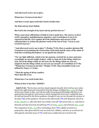 And afterward receive me to glory.
Whom have I in heaven but thee?
And there is none upon earth that I desire besides thee.
My flesh and my heart faileth;
But God is the strength of my heart and my portion forever."
What a marvelous affirmation of faith in God is made here. The answer to all of
earth's inequities, maladjustments, injustices, and wretchedness is not to be
expected in this life. Over against all of the misfortunes and sorrows of the
redeemed there is written the glorious words of the Son of God, "Great is your
reward in heaven."
"And afterward receive me to glory"! (Psalms 73:24). Here is another glorious Old
Testament text promising the resurrection of the dead and the entry of the saints of
God into everlasting blessedness. As an apostle has stated it:
"For our light affliction, which is for the moment, worketh for us more and more
exceedingly an eternal weight of glory; while we look not at the things which are
seen, but at the things which are not seen; for the things which are seen are
temporal; but the things which are not seen are eternal" (2 Corinthians 4:17-18).
"Whom have I in heaven but thee" (Psalms 73:25). These beautiful words were
utilized by Fanny J. Crosby:
"Thou the spring of all my comfort,
More than life to me.
Whom have I on earth beside thee,
Whom in heav'n but thee."[6]SIZE>
K&D 23-26, "But he does not thus deeply degrade himself: after God has once taken
him by the right hand and rescued him from the danger of falling (Psa_73:2), he clings
all the more firmly to Him, and will not suffer his perpetual fellowship with Him to be
again broken through by such seizures which estrange him from God. confidently does
he yield up himself to the divine guidance, though he may not see through the mystery of
the plan (‫ה‬ ַ‫צ‬ ֵ‫)ע‬ of this guidance. He knows that afterwards (‫ר‬ ַ‫ח‬ፍ with Mugrash: adverb as
in Psa_68:26), i.e., after this dark way of faith, God will ‫ּוד‬‫ב‬ ָ‫כ‬ receive him, i.e., take him to
Himself, and take him from all suffering (‫ח‬ ַ‫ק‬ ָ‫ל‬ as in Psa_49:16, and of Enoch, Gen_5:24).
The comparison of Zec_2:12 [8] is misleading; there ‫ר‬ ַ‫ח‬ፍ is rightly accented as a
preposition: after glory hath He sent me forth (vid., Köhler), and here as an adverb; for
although the adverbial sense of ‫אחר‬ would more readily lead one to look for the
 