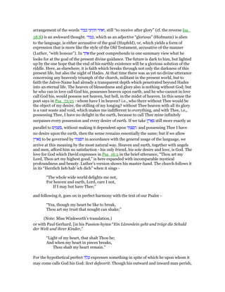 arrangement of the words ‫כבוד‬ ‫תקחני‬ ‫,ואחר‬ still “to receive after glory” (cf. the reverse Isa_
58:8) is an awkward thought. ‫,כבוד‬ which as an adjective “glorious” (Hofmann) is alien
to the language, is either accusative of the goal (Hupfeld), or, which yields a form of
expression that is more like the style of the Old Testament, accusative of the manner
(Luther, “with honour”). In ‫ר‬ ַ‫ח‬ፍ the poet comprehends in one summary view what he
looks for at the goal of the present divine guidance. The future is dark to him, but lighted
up by the one hope that the end of his earthly existence will be a glorious solution of the
riddle. Here, as elsewhere, it is faith which breaks through not only the darkness of this
present life, but also the night of Hades. At that time there was as yet no divine utterance
concerning any heavenly triumph of the church, militant in the present world, but to
faith the Jahve-Name had already a transparent depth which penetrated beyond Hades
into an eternal life. The heaven of blessedness and glory also is nothing without God; but
he who can in love call God his, possesses heaven upon earth, and he who cannot in love
call God his, would possess not heaven, but hell, in the midst of heaven. In this sense the
poet says in Psa_73:25 : whom have I in heaven? i.e., who there without Thee would be
the object of my desire, the stilling of my longing? without Thee heaven with all its glory
is a vast waste and void, which makes me indifferent to everything, and with Thee, i.e.,
possessing Thee, I have no delight in the earth, because to call Thee mine infinitely
surpasses every possession and every desire of earth. If we take ‫ץ‬ ֶ‫ר‬ፎ ָ still more exactly as
parallel to ‫ם‬ִ‫י‬ ַ‫מ‬ ָ ַ , without making it dependent upon ‫י‬ ִ ְ‫צ‬ ַ‫פ‬ ָ‫:ח‬ and possessing Thee I have
no desire upon the earth, then the sense remains essentially the same; but if we allow
‫בארץ‬ to be governed by ‫חפצתי‬ in accordance with the general usage of the language, we
arrive at this meaning by the most natural way. Heaven and earth, together with angels
and men, afford him no satisfaction - his only friend, his sole desire and love, is God. The
love for God which David expresses in Psa_16:2 in the brief utterance, “Thou art my
Lord, Thou art my highest good,” is here expanded with incomparable mystical
profoundness and beauty. Luther's version shows his master-hand. The church follows it
in its “Herzlich lieb hab' ich dich” when it sings -
“The whole wide world delights me not,
For heaven and earth, Lord, care I not,
If I may but have Thee;”
and following it, goes on in perfect harmony with the text of our Psalm -
“Yea, though my heart be like to break,
Thou art my trust that nought can shake;”
(Note: Miss Winkworth's translation.)
or with Paul Gerhard, [in his Passion-hymn “Ein Lämmlein geht und trägt die Schuld
der Welt und ihrer Kinder,”
“Light of my heart, that shalt Thou be;
And when my heart in pieces breaks,
Thou shalt my heart remain.”
For the hypothetical perfect ‫ה‬ ָ‫ל‬ ָⅴ expresses something in spite of which he upon whom it
may come calls God his God: licet defecerit. Though his outward and inward man perish,
 