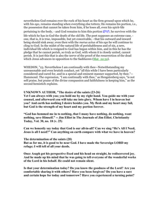 nevertheless God remains ever the rock of his heart as the firm ground upon which he,
with his ego, remains standing when everything else totters; He remains his portion, i.e.,
the possession that cannot be taken from him, if he loses all, even his spirit-life
pertaining to the body, - and God remains to him this portion ‫ם‬ ָ‫ּול‬‫ע‬ ְ‫,ל‬ he survives with the
life which he has in God the death of the old life. The poet supposes an extreme case, -
one, that is, it is true, impossible, but yet conceivable, - that his outward and inward
being should sink away; even then with the merus actus of his ego he will continue to
cling to God. In the midst of the natural life of perishableness and of sin, a new,
individual life which is resigned to God has begun within him, and in this he has the
pledge that he cannot perish, so truly as God, with whom it is closely united, cannot
perish. It is just this that is also the nerve of the proof of the resurrection of the dead
which Jesus advances in opposition to the Sadducees (Mat_22:32).
WHEDON, "23. Nevertheless I am continually with thee—Notwithstanding my
unreasonable and even brutish conduct, yet “all this while I have been particularly
considered and cared for, and in a special and eminent manner supported, by thee.”—
Hammond. The expression, “I am continually with thee,” as Hengstenberg says, “is not
self praise, but praise of the divine compassion and faithfulness in keeping him,” as the
second hemistich explains.
U K OW AUTHOR, "The desire of the saints (23-26)
Yet I am always with you; you hold me by my right hand. You guide me with your
counsel, and afterward you will take me into glory. Whom have I in heaven but
you? And earth has nothing I desire besides you. My flesh and my heart may fail,
but God is the strength of my heart and my portion forever.
“God has hemmed me in to nothing, that I many have nothing, do nothing, want
nothing, save Himself.” -- Jim Elliot in The Journals of Jim Elliot. Christianity
Today, Vol. 30, no. 18 (v. 25)
Can we honestly say today that God is our all-in-all? Can we sing “He’s All I eed,
Jesus is all I need?” Can anything on earth compare with what we have in heaven?
The determination of the saints (28)
But as for me, it is good to be near God. I have made the Sovereign LORD my
refuge; I will tell of all your deeds.
Once Asaph got his perspective fixed and his head on straight, he rediscovered joy.
And he made up his mind that he was going to tell everyone of the wonderful works
of the Lord in his behalf. He could not remain silent.
Is that your determination today? Do you know the goodness of the Lord? Are you
comfortable sharing it with others? Have you been forgiven? Do you have a sure
and certain hope for today and tomorrow? Have you experienced a turning point?
 