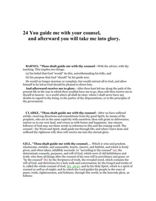 24 You guide me with your counsel,
and afterward you will take me into glory.
BAR ES, "Thou shalt guide me with thy counsel - With thy advice; with thy
teaching. This implies two things:
(a) his belief that God “would” do this, notwithstanding his folly; and
(b) his purpose that God “should” be his guide now.
He would no longer murmur or complain, but would entrust all to God, and allow
himself to be led as God should be pleased to direct him.
And afterward receive me to glory - After thou hast led me along the path of the
present life in the way in which thou wouldst have me to go, thou wilt then receive me to
thyself in heaven - to a world where all shall be clear; where I shall never have any
doubts in regard to thy being, to the justice of thy dispensations, or to the principles of
thy government.
CLARKE, "Thou shalt guide me with thy counsel - After we have suffered
awhile, receiving directions and consolations from thy good Spirit, by means of thy
prophets, who are in the same captivity with ourselves; thou wilt grant us deliverance,
restore us to our own land, and crown us with honor and happiness. Any sincere
follower of God may use these words in reference to this and the coming world. Thy
counsel - thy Word and Spirit, shall guide me through life; and when I have done and
suffered thy righteous will, thou wilt receive me into thy eternal glory.
GILL, "Thou shalt guide me with thy counsel,.... Which is wise and prudent,
wholesome, suitable, and seasonable, hearty, sincere, and faithful, and which is freely
given, and when taken, infallibly succeeds: or "according to thy counsel" (a); the
determinate counsels, purposes, and will of God, which were of old faithfulness and
truth; who does all things after the counsel of his own will in providence and grace: or
"by thy counsel" (b); by the Scriptures of truth, the revealed word, which contains the
will of God, and directions for a holy walk and conversation; by the Gospel and truths of
it, called the whole counsel of God, Act_20:27, and by his Holy Spirit, which is a spirit of
counsel as well as of might; and by which the Lord guides his people in the ways of
peace, truth, righteousness, and holiness, through this world, to the heavenly glory, as
follows:
 