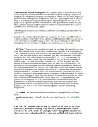and afterward receive me to glory; into a glorious place, an house not made with
hands, a city whose builder and maker is God, into a kingdom and glory, or a glorious
kingdom; and into glorious company, the company of Father, Son, and Spirit, angels and
glorified saints, where glorious things will be seen, and a glory enjoyed both in soul and
body to all eternity; for this glory is eternal glory, a glory that passes not away: or "in
glory" (c); in a glorious manner: some render it, "after glory thou wilt receive me" (d);
that is, after all the glory and honour thou hast bestowed upon me here, thou wilt take
me to thyself in heaven; so the Targum,
"after the glory is completed, which thou saidst thou wouldst bring upon me, thou wilt
receive me:''
but rather the sense is, "after" thou hast led and guided me by thy counsel through the
wilderness of this world; "after" all the afflictions and temptations of this present life are
over; "after" I have passed through the valley of the shadow of death, or "after" death
itself, thou wilt receive me into everlasting joy and happiness; see 1Pe_5:10.
HE RY, " He encouraged himself to hope that the same God who had delivered him
from this evil work would preserve him to his heavenly kingdom, as St. Paul does (2Ti_
4:18): “I am now upheld by thee, therefore thou shalt guide me with thy counsel, leading
me, as thou hast done hitherto, many a difficult step; and, since I am now continually
with thee, thou shalt afterwards receive me to glory” Psa_73:24. This completes the
happiness of the saints, so that they have no reason to envy the worldly prosperity of
sinners. Note, 1. All those who commit themselves to God shall be guided with his
counsel, with the counsel both of his word and of his Spirit, the best counsellors. The
psalmist had like to have paid dearly for following his own counsels in this temptation
and therefore resolves for the future to take God's advice, which shall never be wanting
to those that duly seek it with a resolution to follow it. 2. All those who are guided and
led by the counsel of God in this world shall be received to his glory in another world. If
we make God's glory in us the end we aim at, he will make our glory with him the end we
shall for ever be happy in. Upon this consideration, let us never envy sinners, but rather
bless ourselves in our own blessedness. If God direct us in the way of our duty, and
prevent our turning aside out of it, he will afterwards, when our state of trial and
preparation is over, receive us to his kingdom and glory, the believing hopes and
prospects of which will reconcile us to all the dark providences that now puzzle and
perplex us, and ease us of the pain we have been put into by some threatening
temptations.
JAMISO , "All doubts are silenced in confidence of divine guidance and future
glory.
receive me to glory — literally, “take for (me) glory” (compare Psa_68:18; Eph_
4:8).
CALVI , "24.Thou shalt guide me with thy counsel. As the verbs are put in the
future tense, the natural meaning, in my opinion, is, that the Psalmist assured
himself that the Lord, since by his leading he had now brought him back into the
right way, would continue henceforth to guide him, until at length he received him
 