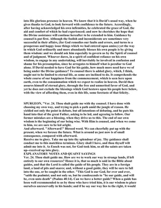 into His glorious presence in heaven. We know that it is David’s usual way, when he
gives thanks to God, to look forward with confidence to the future. Accordingly,
after having acknowledged his own infirmities, he celebrated the grace of God, the
aid and comfort of which he had experienced; and now he cherishes the hope that
the Divine assistance will continue hereafter to be extended to him. Guidance by
counsel is put first. Although the foolish and inconsiderate are sometimes very
successful in their affairs, (for God remedies our faults and errors, and turns to a
prosperous and happy issue things which we had entered upon amiss;) yet the way
in which God ordinarily and more abundantly blesses his own people is by giving
them wisdom: and we should ask him especially to govern us by the Spirit of counsel
and of judgment. Whoever dares, in a spirit of confident reliance on his own
wisdom, to engage in any undertaking, will inevitably be involved in confusion and
shame for his presumption, since he arrogates to himself what is peculiar to God
alone. If David needed to have God for his guide, how much more need have we of
being under the Divine guidance? To counsel there is added glory, which, I think,
ought not to be limited to eternal life, as some are inclined to do. It comprehends the
whole course of our happiness from the commencement, which is seen here upon
earth, even to the consummation which we expect to realize in heaven. David then
assures himself of eternal glory, through the free and unmerited favor of God, and
yet he does not exclude the blessings which God bestows upon his people here below,
with the view of affording them, even in this life, some foretaste of that felicity.
SPURGEO , "Ver. 24. Thou shalt guide me with thy counsel. I have done with
choosing my own way, and trying to pick a path amid the jungle of reason. He
yielded not only the point in debate, but all intentions of debating, and he puts his
hand into that of the great Father, asking to be led, and agreeing to follow. Our
former mistakes are a blessing, when they drive us to this. The end of our own
wisdom is the beginning of our being wise. With Him is counsel, and when we come
to him, we are sure to be led aright.
And afterward. "Afterward!" Blessed word. We can cheerfully put up with the
present, when we foresee the future. What is around us just now is of small
consequence, compared with afterward.
Receive me to glory. Take me up into thy splendour of joy. Thy guidance shall
conduct me to this matchless terminus. Glory shall I have, and thou thyself wilt
admit me into it. As Enoch was not, for God took him, so all the saints are taken
up--received up into glory.
EXPLA ATORY OTES A D QUAI T SAYI GS
Ver. 24. Thou shalt guide me. How are we to work our way in strange lands, if left
entirely to our own resources? Hence it is, that so much is said in the Bible about
guides, and that the Lord is called the guide of his people. They are in a foreign
land, a land of pits and snares; and, without a good guide, they will be sure to fall
into the one, or be caught in the other. "This God is our God, for ever and ever,
"saith the psalmist; and not only so, but he condescends to "be our guide, and will
be, even unto death" (Psalms 48:14). Can we have a better guide? When a guide has
been well recommended to us by those who have tried him, it is our wisdom to place
ourselves unreservedly in his hands; and if he say our way lies to the right, it would
 