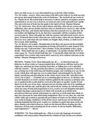 show our folly to say we were determined to go to the left. John Gadsby.
Ver. 24. Guide... receive. After conversion, God still works with us: he doth not only
give grace, but actual help in the work of obedience: "He worketh all our works in
us, "Isaiah 26:12. His actual help is necessary to direct, quicken, strengthen, protect
and defend us. In our way to heaven, we need not only a rule and path, but a guide.
The rule is the law of God; but the guide is the Spirit of God. Thomas Manton.
Ver. 24. Afterward. After all our toil in labour and duty, after all our crosses and
afflictions, after all our doubts and fears that we should never receive it; after all the
hiding of his face, and clouds and darkness that have passed over us; and after all
our battles and fightings for it, oh, then how seasonably will the reception of this
reward come in: Thou wilt guide me with thy counsel, and afterward receive me to
glory. O blessed afterwards; when all your work is done, when all your doubts and
fears are over, and when all your battles are fought; then, O then, ye shall receive
the reward. John Spalding.
Ver. 24. Receive me to glory. Mendelssohn in his Beor, has perceived the probable
allusion in this clause to the translation of Enoch. Of Enoch it is said, Genesis 5:24,
Myhla wta xql, "God took him." Here (Psalms 73:24), the psalmist writes, ygzqt
Kwbk. "Thou shalt take me to glory, or gloriously." In another (Psalms 49:16) we
read, ygzqy yk. "For he (God) shall take me." I can hardly think that the two latter
expressions were written and read in their context by Jews without reference to the
former. Thomas Thompson Perowne.
BE SO , "Psalms 73:24. Thou shall guide me, &c. — As thou hast kept me
hitherto, in all my trials, so I am persuaded thou wilt lead me still into, and in, the
right way, and keep me from straying from thee, or falling into evil or mischief;
with thy counsel — By thy gracious providence, executing thy purpose of mercy to
me, as being one of thy believing and obedient people, and watching over me, by thy
word, which thou wilt open my eyes to understand; and principally by thy Holy
Spirit, sanctifying and directing me in the whole course of my life. And afterward
receive me to glory — Translate me to everlasting glory in heaven. As all those who
commit themselves to God’s conduct shall be guided by his counsel, so all those who
are so guided in this world shall be received to his glory in another world. If God
direct us in the way of our duty, and prevent our turning aside out of it; enabling us
to make his will the rule, and his glory the end of all our actions, he will afterward,
when our state of trial and preparation is over, receive us to his kingdom and glory;
the believing hopes and prospects of which will reconcile us to all the dark
providences that now puzzle and perplex us, and ease us of the pain into which we
may have been put by some distressing temptations. Here we see, that “he, who but
a little while ago seemed to question the providence of God over the affairs of men,
now exults in happy confidence of the divine mercy and favour toward himself;
nothing doubting but that grace would ever continue to guide him upon earth, till
glory should crown him in heaven. Such are the blessed effects of going into the
sanctuary of God, and consulting the lively oracles, in all our doubts, difficulties,
and temptations.” — Horne.
WHEDO , "24. Thou shall guide me—This is at once the language of restored
confidence and consecration. Henceforth the wisdom of God, not his own sinister
 