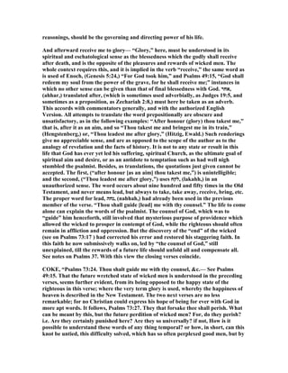 reasonings, should be the governing and directing power of his life.
And afterward receive me to glory— “Glory,” here, must be understood in its
spiritual and eschatological sense as the blessedness which the godly shall receive
after death, and is the opposite of the pleasures and rewards of wicked men. The
whole context requires this, and it is implied in the verb “receive,” the same word as
is used of Enoch, (Genesis 5:24,) “For God took him,” and Psalms 49:15, “God shall
redeem my soul from the power of the grave, for he shall receive me;” instances in
which no other sense can be given than that of final blessedness with God. ‫,אחר‬
(ahhar,) translated after, (which is sometimes used adverbially, as Judges 19:5, and
sometimes as a preposition, as Zechariah 2:8,) must here be taken as an adverb.
This accords with commentators generally, and with the authorized English
Version. All attempts to translate the word prepositionally are obscure and
unsatisfactory, as in the following examples: “After honour (glory) thou takest me,”
that is, after it as an aim, and so “Thou takest me and bringest me in its train,”
(Hengstenberg,) or, “Thou leadest me after glory,” (Hitzig, Ewald.) Such renderings
give no appreciable sense, and are as opposed to the scope of the author as to the
analogy of revelation and the facts of history. It is not to any state or result in this
life that God has ever yet led his suffering, spiritual Church, as the ultimate goal of
spiritual aim and desire, or as an antidote to temptation such as had well nigh
stumbled the psalmist. Besides, as translations, the quotations just given cannot be
accepted. The first, (“after honour [as an aim] thou takest me,”) is unintelligible;
and the second, (“Thou leadest me after glory,”) uses ‫,לקח‬ (lakahh,) in an
unauthorized sense. The word occurs about nine hundred and fifty times in the Old
Testament, and never means lead, but always to take, take away, receive, bring, etc.
The proper word for lead, ‫,נחה‬ (nahhah,) had already been used in the previous
member of the verse. “Thou shall guide [lead] me with thy counsel.” The life to come
alone can explain the words of the psalmist. The counsel of God, which was to
“guide” him henceforth, still involved that mysterious purpose of providence which
allowed the wicked to prosper in contempt of God, while the righteous should often
remain in affliction and oppression. But the discovery of the “end” of the wicked
(see on Psalms 73:17 ) had corrected his error and restored his staggering faith. In
this faith he now submissively walks on, led by “the counsel of God,” still
unexplained, till the rewards of a future life should unfold all and compensate all.
See notes on Psalms 37. With this view the closing verses coincide.
COKE, “Psalms 73:24. Thou shalt guide me with thy counsel, &c.— See Psalms
49:15. That the future wretched state of wicked men is understood in the preceding
verses, seems further evident, from its being opposed to the happy state of the
righteous in this verse; where the very term glory is used, whereby the happiness of
heaven is described in the ew Testament. The two next verses are no less
remarkable; for no Christian could express his hope of being for ever with God in
more apt words. It follows, Psalms 73:27. They that forsake thee shall perish. What
can be meant by this, but the future perdition of wicked men? For, do they perish?
i.e. Are they certainly punished here? Are they so universally? if not, How is it
possible to understand these words of any thing temporal? or how, in short, can this
knot be untied, this difficulty solved, which has so often perplexed good men, but by
 