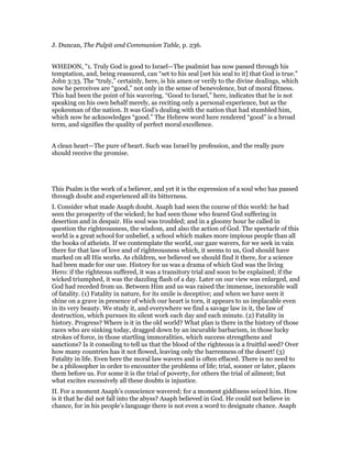 J. Duncan, The Pulpit and Communion Table, p. 236.
WHEDON, "1. Truly God is good to Israel—The psalmist has now passed through his
temptation, and, being reassured, can “set to his seal [set his seal to it] that God is true.”
John 3:33. The “truly,” certainly, here, is his amen or verily to the divine dealings, which
now he perceives are “good,” not only in the sense of benevolence, but of moral fitness.
This had been the point of his wavering. “Good to Israel,” here, indicates that he is not
speaking on his own behalf merely, as reciting only a personal experience, but as the
spokesman of the nation. It was God’s dealing with the nation that had stumbled him,
which now he acknowledges “good.” The Hebrew word here rendered “good” is a broad
term, and signifies the quality of perfect moral excellence.
A clean heart—The pure of heart. Such was Israel by profession, and the really pure
should receive the promise.
This Psalm is the work of a believer, and yet it is the expression of a soul who has passed
through doubt and experienced all its bitterness.
I. Consider what made Asaph doubt. Asaph had seen the course of this world: he had
seen the prosperity of the wicked; he had seen those who feared God suffering in
desertion and in despair. His soul was troubled; and in a gloomy hour he called in
question the righteousness, the wisdom, and also the action of God. The spectacle of this
world is a great school for unbelief, a school which makes more impious people than all
the books of atheists. If we contemplate the world, our gaze wavers, for we seek in vain
there for that law of love and of righteousness which, it seems to us, God should have
marked on all His works. As children, we believed we should find it there, for a science
had been made for our use. History for us was a drama of which God was the living
Hero: if the righteous suffered, it was a transitory trial and soon to be explained; if the
wicked triumphed, it was the dazzling flash of a day. Later on our view was enlarged, and
God had receded from us. Between Him and us was raised the immense, inexorable wall
of fatality. (1) Fatality in nature, for its smile is deceptive; and when we have seen it
shine on a grave in presence of which our heart is torn, it appears to us implacable even
in its very beauty. We study it, and everywhere we find a savage law in it, the law of
destruction, which pursues its silent work each day and each minute. (2) Fatality in
history. Progress? Where is it in the old world? What plan is there in the history of those
races who are sinking today, dragged down by an incurable barbarism, in those lucky
strokes of force, in those startling immoralities, which success strengthens and
sanctions? Is it consoling to tell us that the blood of the righteous is a fruitful seed? Over
how many countries has it not flowed, leaving only the barrenness of the desert! (3)
Fatality in life. Even here the moral law wavers and is often effaced. There is no need to
be a philosopher in order to encounter the problems of life; trial, sooner or later, places
them before us. For some it is the trial of poverty, for others the trial of ailment; but
what excites excessively all these doubts is injustice.
II. For a moment Asaph’s conscience wavered; for a moment giddiness seized him. How
is it that he did not fall into the abyss? Asaph believed in God. He could not believe in
chance, for in his people’s language there is not even a word to designate chance. Asaph
 